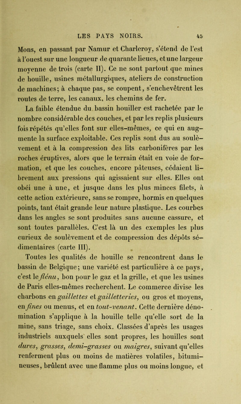 Mons, en passant par Namnr et Charleroy, s’étend de l’est à l’ouest sur une longueur de quarante lieues, et une largeur moyenne de trois (carte II). Ce ne sont partout que mines de houille, usines métallurgiques, ateliers de construction de machines; à chaque pas, se coupent, s’enchevêtrent les routes de terre, les canaux, les chemins de fer. La faible étendue du bassin houiller est rachetée par le nombre considérable des couches, et par les replis plusieurs fois répétés qu’elles font sur elles-mêmes, ce qui en aug- mente la surface exploitable. Ces replis sont dus au soulè- vement et à la compression des lits carbonifères par les roches éruptives, alors que le terrain était en voie de for- mation, et que les couches, encore pâteuses, cédaient li- brement aux pressions qui agissaient sur elles. Elles ont obéi une à une, et jusque dans les plus minces filets, à cette action extérieure, sans se rompre, hormis en quelques points, tant était grande leur nature plastique. Les courbes dans les angles se sont produites sans aucune cassure, et sont toutes parallèles. C’est là un des exemples les plus curieux de soulèvement et de compression des dépôts sé- dimentaires (carte III). Toutes les qualités de houille se rencontrent dans le bassin de Belgique ; une variété est particulière à ce pays, c’est 1 efléau, bon pour le gaz et la grille, et que les usines de Paris elles-mêmes recherchent. Le commerce divise les charbons en gaillettes et gailletteries, ou gros et moyens, en fines ou menus, et en tout-venant. Cette dernière déno- mination s’applique à la houille telle quelle sort de la mine, sans triage, sans choix. Classées d’après les usages industriels auxquels elles sont propres, les houilles sont dures, grasses, demi-grasses ou maigres, suivant qu’elles renferment plus ou moins de matières volatiles, bitumi- neuses, brûlent avec une flamme plus ou moins longue, et