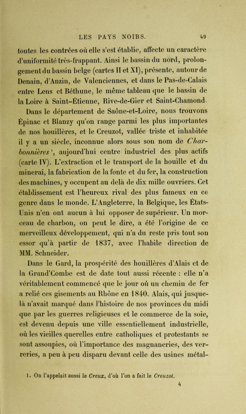 toutes les contrées où elle s’est établie, affecte un caractère d’uniformité très-frappant. Ainsi le bassin du nord, prolon- gement du bassin belge (cartes II et XI), présente, autour de Denain, d’Anzin, de Valenciennes, et dans le Pas-de-Calais entre Lens et Béthune, le même tableau que le bassin de la Loire à Saint-Étienne, Rive-de-Gier et Saint-Chamond. Dans le département de Saône-et-Loire, nous trouvons Épinac et Blanzy qu’on range parmi les plus importantes de nos houillères, et le Creuzot, vallée triste et inhabitée il y a un siècle, inconnue alors sous son nom de Char- bonnières ', aujourd’hui centre industriel des plus actifs (carte IV). L’extraction et le transport de la houille et du minerai, la fabrication de la fonte et du fer, la construction des machines, y occupent au delà de dix mille ouvriers. Cet établissement est l’heureux rival des plus fameux en ce genre dans le monde. L’Angleterre, la Belgique, les États- Unis n’en ont aucun à lui opposer de supérieur. Un mor- ceau de charbon, on peut le dire, a été l’origine de ce merveilleux développement, qui n’a du reste pris tout son essor qu’à partir de 1837, avec l’habile direction de MM. Schneider. Dans le Gard, la prospérité des houillères d’Alais et de la Grand’Combe est de date tout aussi récente : elle n’a véritablement commencé que le jour où un chemin de fer a relié ces gisements au Rhône en 1840. Alais, qui jusque- là n’avait marqué dans l’histoire de nos provinces du midi que par les guerres religieuses et le commerce de la soie, est devenu depuis une ville essentiellement industrielle, où les vieilles querelles entre catholiques et protestants se sont assoupies, où l’importance des magnaneries, des ver- reries, a peu à peu disparu devant celle des usines métal- 1. On 1/appelait aussi le Creux, d'où l’on a fait le Creuzot. 4