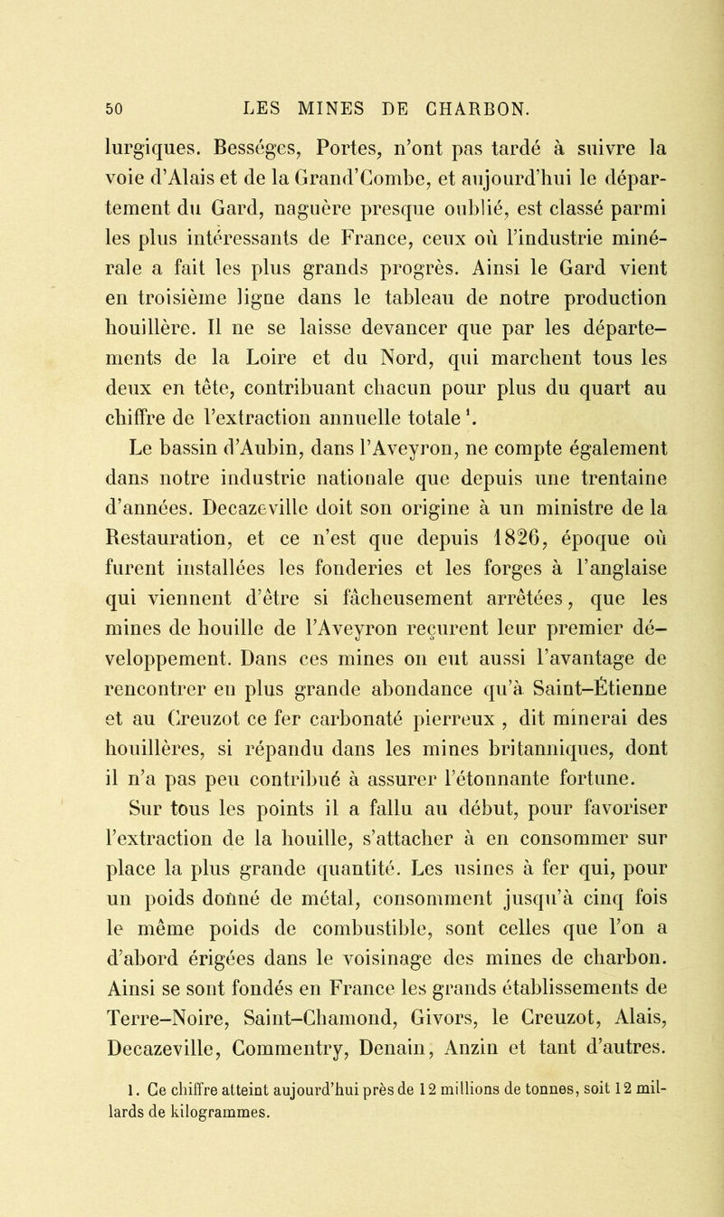lurgiques. Bességes, Portes, n’ont pas tardé à suivre la voie d’Alais et de la Grand’Combe, et aujourd’hui le dépar- tement du Gard, naguère presque oublié, est classé parmi les plus intéressants de France, ceux où l’industrie miné- rale a fait les plus grands progrès. Ainsi le Gard vient en troisième ligne dans le tableau de notre production houillère. Il ne se laisse devancer que par les départe- ments de la Loire et du Nord, qui marchent tous les deux en tête, contribuant chacun pour plus du quart au chiffre de l’extraction annuelle totale1. Le bassin d’Aubin, dans l’Aveyron, ne compte également dans notre industrie nationale que depuis une trentaine d’années. Decazeville doit son origine à un ministre de la Restauration, et ce n’est que depuis 1826, époque où furent installées les fonderies et les forges à l’anglaise qui viennent d’être si fâcheusement arrêtées, que les mines de houille de l’Aveyron reçurent leur premier dé- veloppement. Dans ces mines on eut aussi l’avantage de rencontrer en plus grande abondance qu’à Saint-Étienne et au Creuzot ce fer carbonaté pierreux , dit minerai des houillères, si répandu dans les mines britanniques, dont il n’a pas peu contribué à assurer l’étonnante fortune. Sur tous les points il a fallu au début, pour favoriser l’extraction de la houille, s’attacher à en consommer sur place la plus grande quantité. Les usines à fer qui, pour un poids donné de métal, consomment jusqu’à cinq fois le même poids de combustible, sont celles que l’on a d’abord érigées dans le voisinage des mines de charbon. Ainsi se sont fondés en France les grands établissements de Terre-Noire, Saint-Chamond, Givors, le Creuzot, Alais, Decazeville, Commentry, Denain, Anzin et tant d’autres. 1. Ce chiffre atteint aujourd’hui près de 12 millions de tonnes, soit 12 mil- lards de kilogrammes.