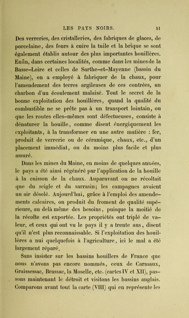 Des verreries, des cristalleries, des fabriques de glaces, de porcelaine, des fours à cuire la tuile et la brique se sont également établis autour des plus importantes houillères. Enfin, dans certaines localités, comme dans les mines de la Basse-Loire et celles de Sarthe-et-Mayenne (bassin du Maine), on a employé à fabriquer de la chaux, pour l’amendement des terres argileuses de ces contrées, un charbon d’un écoulement malaisé. Tout le secret de la bonne exploitation des houillères, quand la qualité du combustible ne se prête pas à un transport lointain, ou que les routes elles-mêmes sont défectueuses, consiste à dénaturer la bouille, comme disent énergiquement les exploitants, à la transformer en une autre matière : fer, produit de verrerie ou de céramique, chaux, etc., d’un placement immédiat, ou du moins plus facile et plus assuré. Dans les mines du Maine, en moins de quelques années, le pays a été ainsi régénéré par l’application de la houille à la cuisson de la chaux. Auparavant on ne récoltait que du seigle et du sarrasin; les campagnes avaient un air désolé. Aujourd’hui, grâce à l’emploi des amende- ments calcaires, on produit du froment de qualité supé- rieure, au delà même des besoins, puisque la moitié de la récolte est exportée. Les propriétés ont triplé de va- leur, et ceux qui ont vu le pays il y a trente ans, disent qu’il n’est plus reconnaissable. Si l’exploitation des houil- lères a nui quelquefois à l’agriculture, ici le mal a été largement réparé. Sans insister sur les bassins houillers de France que nous n’avons pas encore nommés, ceux de Carmaux, Graissessac, Brassac, la Moselle, etc. (cartes IV et XII), pas- sons maintenant le détroit et visitons les bassins anglais. Comparons avant tout la carte (VIII) qui en représente les