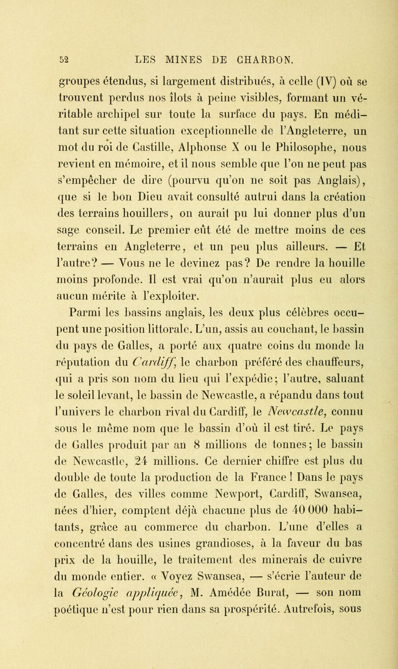 groupes étendus, si largement distribués, à celle (IY) où se trouvent perdus nos îlots à peine visibles, formant un vé- ritable archipel sur toute la surface du pays. En médi- tant sur cette situation exceptionnelle de l’Angleterre, un mot du roi de Castille, Alphonse X ou le Philosophe, nous revient en mémoire, et il nous semble que l’on ne peut pas s’empêcher de dire (pourvu qu’on ne soit pas Anglais), que si le bon Dieu avait consulté autrui dans la création des terrains houillers, on aurai! pu lui donner plus d’un sage conseil. Le premier eût été de mettre moins de ces terrains en Angleterre, et un peu plus ailleurs. — Et l’autre? — Vous ne le devinez pas? De rendre la houille moins profonde. Il est vrai qu’on n’aurait plus eu alors aucun mérite à l’exploiter. Parmi les bassins anglais, les deux plus célèbres occu- pent une position littorale. L’un, assis au couchant, le bassin du pays de Galles, a porté aux quatre coins du monde la réputation du Cardiff ] le charbon préféré des chauffeurs, qui a pris son nom du lieu qui l’expédie; l’autre, saluant le soleil levant, le bassin de Newcastle, a répandu dans tout l’univers le charbon rival du Cardiff, le Newcastle, connu sous le même nom que le bassin d’où il est tiré. Le pays de Galles produit par an 8 millions de tonnes; le bassin de Newcastle, 24 millions. Ce dernier chiffre est plus du double de toute la production de la France ! Dans le pays de Galles, des villes comme Newport, Cardiff, Swansea, nées d’hier, comptent déjà chacune plus de 40 000 habi- tants, grâce au commerce du charbon. L’une d’elles a concentré dans des usines grandioses, à la faveur du bas prix de la houille, le traitement des minerais de cuivre du monde entier. « Voyez Swansea, — s’écrie l’auteur de la Géologie appliquée, M. Amédée Burat, — son nom poétique n’est pour rien dans sa prospérité. Autrefois, sous