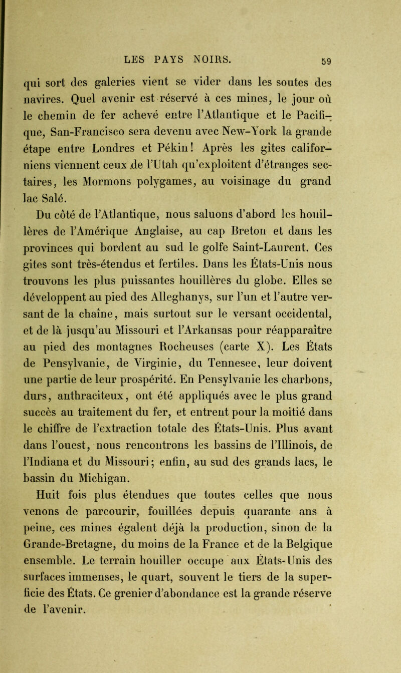 qui sort clés galeries vient se vider dans les soutes des navires. Quel avenir est réservé à ces mines, le jour où le chemin de fer achevé entre l’Atlantique et le Pacifi- que, San-Francisco sera devenu avec New-York la grande étape entre Londres et Pékin! Après les gîtes califor- niens viennent ceux .de l’Utah qu’exploitent d’étranges sec- taires, les Mormons polygames, au voisinage du grand lac Salé. Du côté de l’Atlantique, nous saluons d’abord les houil- lères de l’Amérique Anglaise, au cap Breton et dans les provinces qui bordent au sud le golfe Saint-Laurent. Ces gites sont très-étendus et fertiles. Dans les États-Unis nous trouvons les plus puissantes houillères du globe. Elles se développent au pied des Alleghanys, sur l’un et l’autre ver- sant de la chaîne, mais surtout sur le versant occidental, et de là jusqu’au Missouri et l’Arkansas pour réapparaître au pied des montagnes Rocheuses (carte X). Les États de Pensylvanie, de Virginie, du Tennesee, leur doivent une partie de leur prospérité. En Pensylvanie les charbons, durs, anthraciteux, ont été appliqués avec le plus grand succès au traitement du fer, et entrent pour la moitié dans le chiffre de l’extraction totale des États-Unis. Plus avant dans l’ouest, nous rencontrons les bassins de l’Illinois, de l’Indiana et du Missouri; enfin, au sud des grands lacs, le bassin du Michigan. Huit fois plus étendues que toutes celles que nous venons de parcourir, fouillées depuis quarante ans à peine, ces mines égalent déjà la production, sinon de la Grande-Bretagne, du moins de la France et de la Belgique ensemble. Le terrain houiller occupe aux États-Unis des surfaces immenses, le quart, souvent le tiers de la super- ficie des États. Ce grenier d’abondance est la grande réserve de l’avenir.