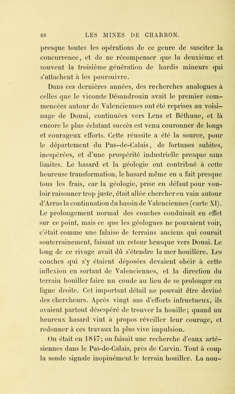 presque toutes les opérations de ce genre de susciter la concurrence, et de ne récompenser que la deuxième et souvent la troisième génération de hardis mineurs qui s’attachent à les poursuivre. Dans ces dernières années, des recherches analogues à celles que le vicomte Désandrouin avait le premier com- mencées autour de Valenciennes ont été reprises au voisi- nage de Douai, continuées vers Leris et Béthune, et là encore le plus éclatant succès est venu couronner de longs et courageux efforts. Cette réussite a été la source, pour le département du Pas-de-Calais, de fortunes subites, inespérées, et d’une prospérité industrielle presque sans limites. Le hasard et la géologie ont contribué à cette heureuse transformation, le hasard même en a fait presque tous les frais, car la géologie, prise en défaut pour vou- loir raisonner trop juste, était allée chercher en vain autour d’Arras la continuation du bassin de Valenciennes (carte XI). Le prolongement normal des couches conduisait en effet sur ce point, mais ce que les géologues ne pouvaient voir, c’était comme une falaise de terrains anciens qui courait souterrainement, faisant un retour brusque vers Douai. Le long de ce rivage avait dû s’étendre la mer houillère. Les couches qui s’y étaient déposées devaient obéir à cette inflexion en sortant de Valenciennes, et la direction du terrain houiller faire un coude au lieu de se prolonger en ligne droite. Cet important détail ne pouvait être deviné des chercheurs. Après vingt ans d’efforts infructueux, ils avaient partout désespéré de trouver la houille ; quand un heureux hasard vint à propos réveiller leur courage, et redonner à ces travaux la plus vive impulsion. On était en 1847; on faisait une recherche d’eaux arté- siennes dans le Pas-de-Calais, près de Carvin. Tout à coup la sonde signale inopinément le terrain houiller. La nou-