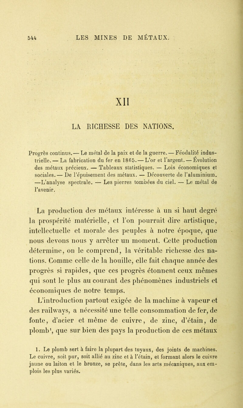 XII LÀ RICHESSE DES NATIONS. Progrès continus.— Le métal de la paix et de la guerre. — Féodalité indus- trielle.— La fabrication du fer en 1865. — L’or et l’argent. — Évolution des métaux précieux. — Tableaux statistiques. — Lois économiques et sociales.— De l’épuisement des métaux. — Découverte de l’aluminium. —L'analyse spectrale. — Les pierres tombées du ciel. — Le métal de l’avenir. La production des métaux intéresse à un si haut degré la prospérité matérielle, et Ton pourrait dire artistique, intellectuelle et morale des peuples à notre époque, que nous devons nous y arrêter un moment. Cette production détermine, on le comprend, la véritable richesse des na- tions. Comme celle de la houille, elle fait chaque année des progrès si rapides, que ces progrès étonnent ceux mêmes qui sont le plus au courant des phénomènes industriels et économiques de notre temps. L’introduction partout exigée de la machine à vapeur et des railways, a nécessité une telle consommation de fer, de fonte, d’acier et même de cuivre, de zinc, d’étain, de plomb1, que sur bien des pays la production de ces métaux 1. Le plomb sert à faire la plupart des tuyaux, des joints de machines. Le cuivre, soit pur, soit allié au zinc et à l’étain, et formant alors le cuivre jaune ou laiton et le bronze, se prête, dans les arts mécaniques, aux em- plois les plus variés.