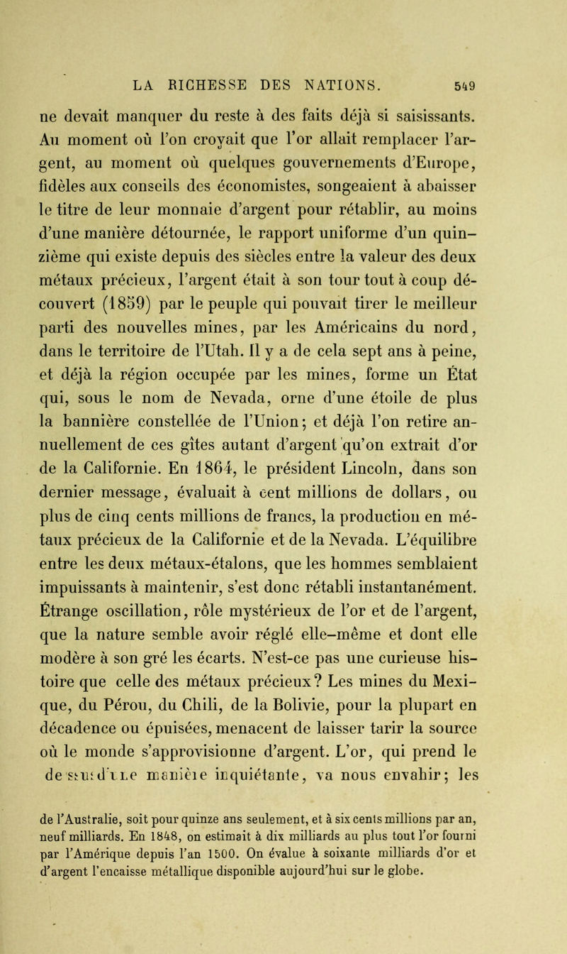 ne devait manquer du reste à des faits déjà si saisissants. Au moment où l’on croyait que l’or allait remplacer l’ar- gent, au moment où quelques gouvernements d’Europe, fidèles aux conseils des économistes, songeaient à abaisser le titre de leur monnaie d’argent pour rétablir, au moins d’une manière détournée, le rapport uniforme d’un quin- zième qui existe depuis des siècles entre la valeur des deux métaux précieux, l’argent était à son tour tout à coup dé- couvert (1859) par le peuple qui pouvait tirer le meilleur parti des nouvelles mines, par les Américains du nord, dans le territoire de l’Utah. Il y a de cela sept ans à peine, et déjà la région occupée par les mines, forme un État qui, sous le nom de Nevada, orne d’une étoile de plus la bannière constellée de l’Union; et déjà l’on retire an- nuellement de ces gîtes autant d’argent qu’on extrait d’or de la Californie. En 1864, le président Lincoln, dans son dernier message, évaluait à cent millions de dollars, ou plus de cinq cents millions de francs, la production en mé- taux précieux de la Californie et de la Nevada. L’équilibre entre les deux métaux-étalons, que les hommes semblaient impuissants à maintenir, s’est donc rétabli instantanément. Étrange oscillation, rôle mystérieux de l’or et de l’argent, que la nature semble avoir réglé elle-même et dont elle modère à son gré les écarts. N’est-ce pas une curieuse his- toire que celle des métaux précieux? Les mines du Mexi- que, du Pérou, du Chili, de la Bolivie, pour la plupart en décadence ou épuisées, menacent de laisser tarir la source où le monde s’approvisionne d’argent. L’or, qui prend le de stutd me manièie inquiétante, va nous envahir; les de l'Australie, soit pour quinze ans seulement, et à six cents millious par an, neuf milliards. En 1848, on estimait à dix milliards au plus tout l'or fourni par l'Amérique depuis l'an 1500. On évalue k soixante milliards d’or et d'argent l’encaisse métallique disponible aujourd'hui sur le globe.