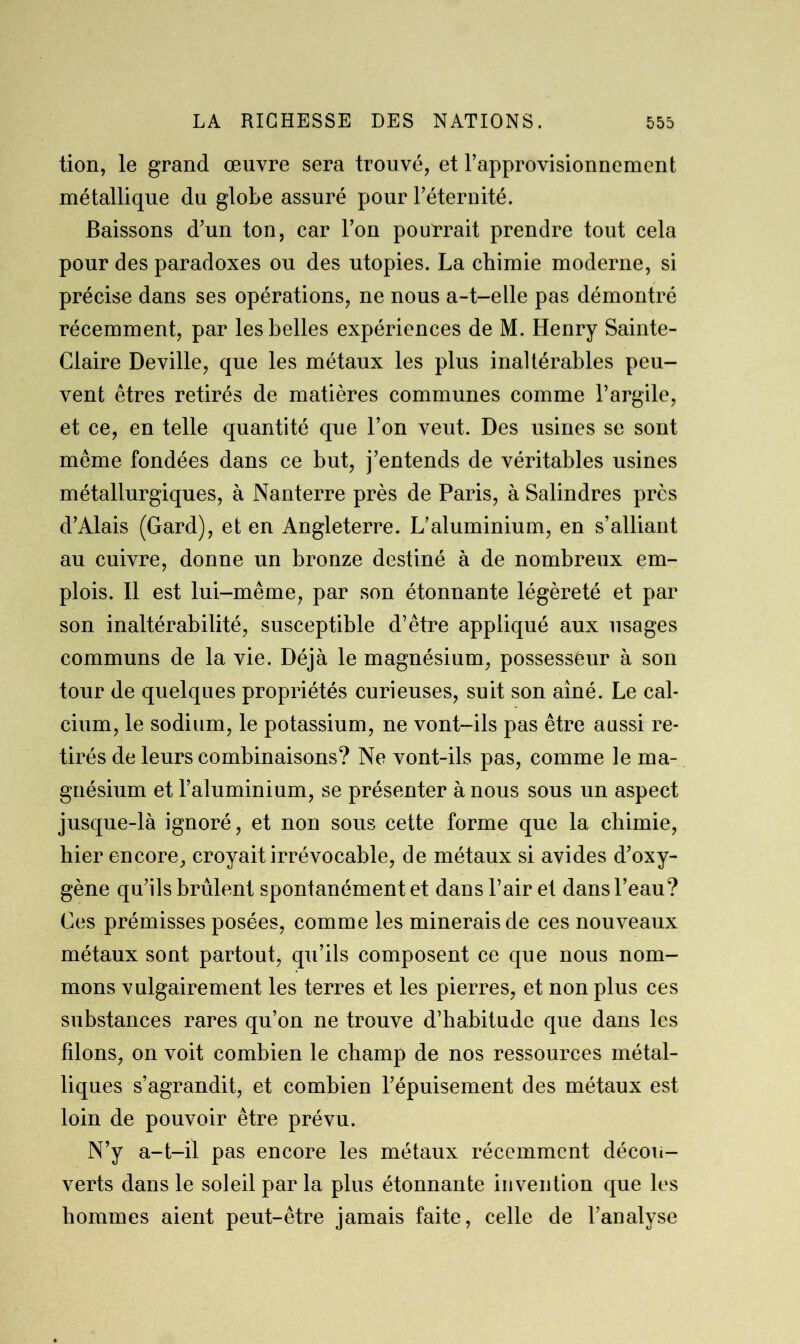 tion, le grand œuvre sera trouvé, et rapprovisionnemcnt métallique du globe assuré pour l’éternité. Baissons d’un ton, car l’on pourrait prendre tout cela pour des paradoxes ou des utopies. La chimie moderne, si précise dans ses opérations, ne nous a-t-elle pas démontré récemment, par les belles expériences de M. Henry Sainte- Claire Deville, que les métaux les plus inaltérables peu- vent êtres retirés de matières communes comme l’argile, et ce, en telle quantité que l’on veut. Des usines se sont même fondées dans ce but, j’entends de véritables usines métallurgiques, à Nanterre près de Paris, à Salindres près d’Alais (Gard), et en Angleterre. L’aluminium, en s’alliant au cuivre, donne un bronze destiné à de nombreux em- plois. Il est lui-même, par son étonnante légèreté et par son inaltérabilité, susceptible d’être appliqué aux usages communs de la vie. Déjà le magnésium, possesseur à son tour de quelques propriétés curieuses, suit son aîné. Le cal- cium, le sodium, le potassium, ne vont-ils pas être aussi re- tirés de leurs combinaisons? Ne vont-ils pas, comme le ma- gnésium et l’aluminium, se présenter à nous sous un aspect jusque-là ignoré, et non sous cette forme que la chimie, hier encore, croyait irrévocable, de métaux si avides d’oxy- gène qu’ils brûlent spontanément et dans l’air et dans l’eau? Ces prémisses posées, comme les minerais de ces nouveaux métaux sont partout, qu’ils composent ce que nous nom- mons vulgairement les terres et les pierres, et non plus ces substances rares qu’on ne trouve d’habitude que dans les filons, on voit combien le champ de nos ressources métal- liques s’agrandit, et combien l’épuisement des métaux est loin de pouvoir être prévu. N’y a-t-il pas encore les métaux récemment décou- verts dans le soleil par la plus étonnante invention que les hommes aient peut-être jamais faite, celle de l’analyse