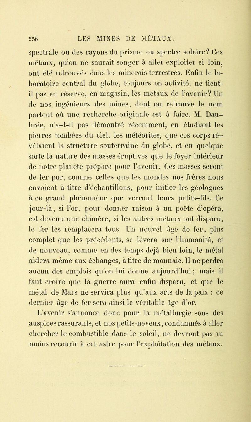 spectrale ou des rayons du prisme ou spectre solaire? Ces métaux, qu’on ne saurait songer à aller exploiter si loin, ont été retrouvés dans les minerais terrestres. Enfin le la- boratoire central du globe, toujours en activité, ne tient- il pas en réserve, en magasin, les métaux de l’avenir? Un de nos ingénieurs des mines, dont on retrouve le nom partout où une recherche originale est à faire, M. Dau- brée, n’a-t-il pas démontré récemment, en étudiant les pierres tombées du ciel, les météorites, que ces corps ré- vélaient la structure souterraine du globe, et en quelque sorte la nature des masses éruptives que le foyer intérieur de notre planète prépare pour l’avenir. Ces masses seront de fer pur, comme celles que les mondes nos frères nous envoient à titre d’échantillons, pour initier les géologues à ce grand phénomène que verront leurs petits-fils. Ce jour-là, si l’or, pour donner raison à un poète d’opéra, est devenu une chimère, si les autres métaux ont disparu, le fer les remplacera tous. Un nouvel âge de fer, plus complet que les précédents, se lèvera sur l’humanité, et de nouveau, comme en des temps déjà bien loin, le métal aidera même aux échanges, à titre de monnaie. Il ne perdra aucun des emplois qu’on lui donne aujourd’hui ; mais il faut croire que la guerre aura enfin disparu, et que le métal de Mars ne servira plus qu’aux arts de la paix : ce dernier âge de fer sera ainsi le véritable âge d’or. L’avenir s’annonce donc pour la métallurgie sous des auspices rassurants, et nos petits-neveux, condamnés à aller chercher le combustible dans le soleil, ne devront pas au moins recourir à cet astre pour l’exploitation des métaux.