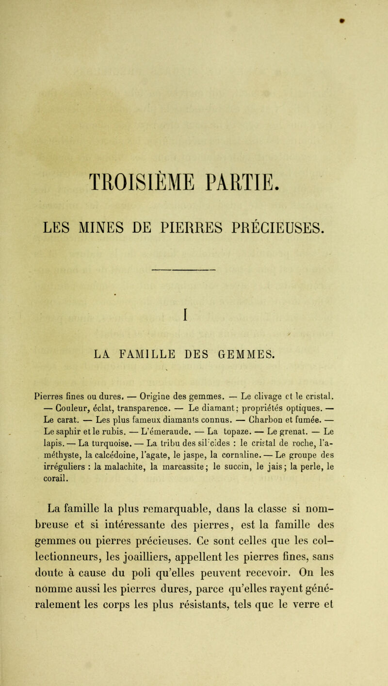 LES MINES DE PIERRES PRÉCIEUSES. I / LA FAMILLE DES GEMMES. Pierres fines ou dures, — Origine des gemmes. — Le clivage et le cristal. — Couleur, éclat, transparence. — Le diamant; propriétés optiques. — Le carat. — Les plus fameux diamants connus. — Charbon et fumée. — Le saphir et le rubis. — L’émeraude. — La topaze. — Le grenat. — Le lapis. — La turquoise. — La tribu des sil’cides : le cristal de roche, l’a- méthyste, la calcédoine, l’agate, le jaspe, la cornaline. — Le groupe des irréguliers : la malachite, la marcassite; le succin, le jais; la perle, le corail. La famille la plus remarquable, dans la classe si nom- breuse et si intéressante des pierres, est la famille des gemmes ou pierres précieuses. Ce sont celles que les col- lectionneurs, les joailliers, appellent les pierres fines, sans doute à cause du poli qu’elles peuvent recevoir. On les nomme aussi les pierres dures, parce qu’elles rayent géné- ralement les corps les plus résistants, tels que le verre et