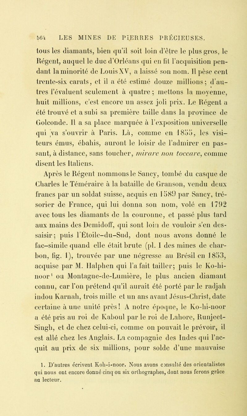 tous les diamants, bien qu’il soit loin d’être le plus gros, le Régent, auquel le duc d’Orléans qui en fit l’acquisition pen- dant la minorité de Louis XV, a laissé son nom. J1 pèse cent trente-six carats, et il a été estimé douze millions; d’au- très l’évaluent seulement à quatre ; mettons la moyenne, huit millions, c’est encore un assez joli prix. Le Régent a été trouvé et a subi sa première taille dans la province de Golconde. Il a sa place marquée à l’exposition universelle qui va s’ouvrir à Paris. Là, comme en 1855, les visi- teurs émus, ébahis, auront le loisir de l’admirer en pas- sant, à distance, sans toucher, rnirare non toccare, comme disent les Italiens. Après le Régent nommons le Sancy, tombé du casque de Charles le Téméraire à la bataille de Granson, vendu deux francs par un soldat suisse, acquis en 1589 par Sancy, tré- sorier de France, qui lui donna son nom, volé en 1792 avec tous les diamants de la couronne, et passé plus tard aux mains des Demidoff, qui sont loin de vouloir s’en des- saisir: puis l’Étoile-du-Sud, dont nous avons donné le fac-similé quand elle était brute (pi. I des mines de char- bon, fig. 1), trouvée par une négresse au Rrésil en 1853, acquise par M. Halphen qui l’a fait tailler; puis le Ko-hi- noor1 ou Montagne-de-Lumière, le plus ancien diamant connu, car l’on prétend qu’il aurait été porté par le radjah indou Karnah, trois mille et un ans avant Jésus-Christ, date certaine à une unité près ! A notre époque, le Ko-hi-noor a été pris au roi de Kaboul par le roi de Lahore, Runjeet- Singh, et de chez celui-ci, comme on pouvait le prévoir, il est allé chez les Anglais. La compagnie des Indes qui l’ac- quit au prix de six millions, pour solde d’une mauvaise 1. D’autres écrivent Koli-i-noor. Nous avons consulté des orientalistes qui nous ont encore donné cinq ou six orthographes, dont nous ferons grâce au lecteur.