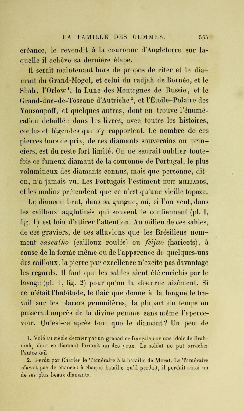 créance, le revendit à la couronne d’Angleterre sur la- quelle il achève sa dernière étape. Il serait maintenant hors de propos de citer ét le dia- mant du Grand-Mogol, et celui du radjah de Bornéo, et le Shah, l’Orlow1, la Lune-des-Montagnes de Russie, et le Grand-duc-de-Toscane d’Autriche2, et l’Étoile-Polaire des Yousoupoff, et quelques autres, dont on trouve l’énumé- ration détaillée dans les livres, avec toutes les histoires, contes et légendes qui s’y rapportent. Le nombre de ces pierres hors de prix, de ces diamants souverains ou prin- ciers, est du reste fort limité. On ne saurait oublier toute- fois ce fameux diamant de la couronne de Portugal, le plus volumineux des diamants connus, mais que personne, dit- on, n’a jamais vu. Les Portugais l’estiment huit milliards, et les malins prétendent que ce n’est qu’une vieille topaze. Le diamant brut, dans sa gangue, ou, si l’on veut, dans les cailloux agglutinés qui souvent le contiennent (pl. I, fig. 1) est loin d’attirer l’attention. Au milieu de ces sables, de ces graviers, de ces alluvions que les Brésiliens nom- ment cascalho (cailloux roulés) ou feijao (haricots), à cause de la forme même ou de l’apparence de quelques-uns des cailloux, la pierre par excellence n’excite pas davantage les regards. Il faut que les sables aient été enrichis par le lavage (pl. I, fig. 2) pour qu’on la discerne aisément. Si ce n’était l’habitude, le flair que donne à la longue le tra- vail sur les placers gemmifères, la plupart du temps on passerait auprès de la divine gemme sans même l’aperce- voir. Qu’est-ce après tout que le diamant? Un peu de 1. Volé au siècle dernier par un grenadier français sur une idole de Brah- mah, dont ce diamant formait un des jeux. Le soldat ne put arracher l’aulre œil. 2. Perdu par Charles le Téméraire à la bataille de Morat. Le Téméraire n’avait pas de chance : à chaque bataille qu’il perdait, il perdait aussi un de ses plus beaux diamants.