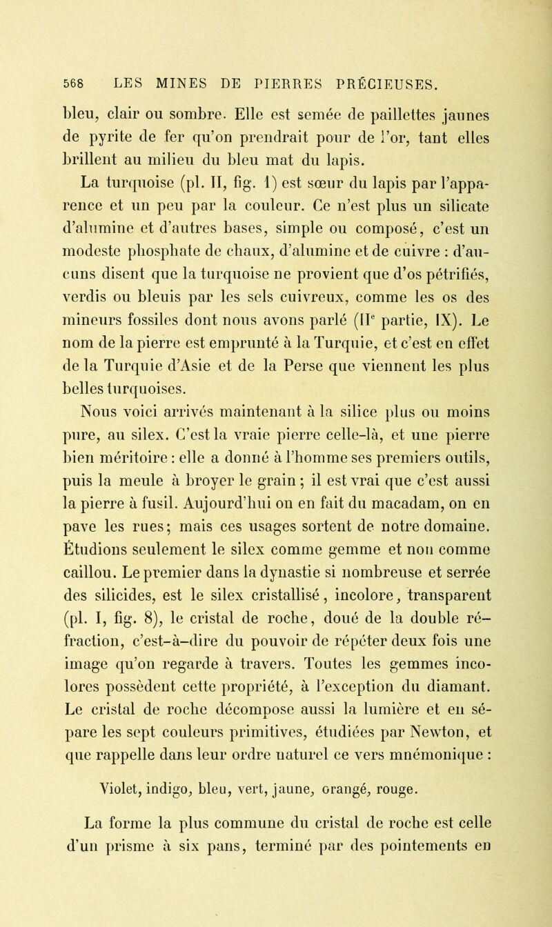 bleu, clair ou sombre. Elle est semée de paillettes jaunes de pyrite de fer qu’on prendrait pour de l’or, tant elles brillent au milieu du bleu mat du lapis. La turquoise (pl. II, fig. 1) est sœur du lapis par l’appa- rence et un peu par la couleur. Ce n’est plus un silicate d’alumine et d’autres bases, simple ou composé, c’est un modeste phosphate de chaux, d’alumine et de cuivre : d’au- cuns disent que la turquoise ne provient que d’os pétrifiés, verdis ou bleuis par les sels cuivreux, comme les os des mineurs fossiles dont nous avons parlé (IIe partie, IX). Le nom de la pierre est emprunté à la Turquie, et c’est en effet de la Turquie d’Asie et de la Perse que viennent les plus belles turquoises. Nous voici arrivés maintenant à la silice plus ou moins pure, au silex. C’est la vraie pierre celle-là, et une pierre bien méritoire : elle a donné à l’homme ses premiers outils, puis la meule à broyer le grain ; il est vrai que c’est aussi la pierre à fusil. Aujourd’hui on en fait du macadam, on en pave les rues; mais ces usages sortent de notre domaine. Étudions seulement le silex comme gemme et non comme caillou. Le premier dans la dynastie si nombreuse et serrée des silicides, est le silex cristallisé, incolore, transparent (pl. I, fig. 8), le cristal de roche, doué de la double ré- fraction, c’est-à-dire du pouvoir de répéter deux fois une image qu’on regarde à travers. Toutes les gemmes inco- lores possèdent cette propriété, à l’exception du diamant. Le cristal de roche décompose aussi la lumière et en sé- pare les sept couleurs primitives, étudiées par Newton, et que rappelle dans leur ordre naturel ce vers mnémonique : Violet, indigo, bleu, vert, jaune, orangé, rouge. La forme la plus commune du cristal de roche est celle d’un prisme à six pans, terminé par des pointements en