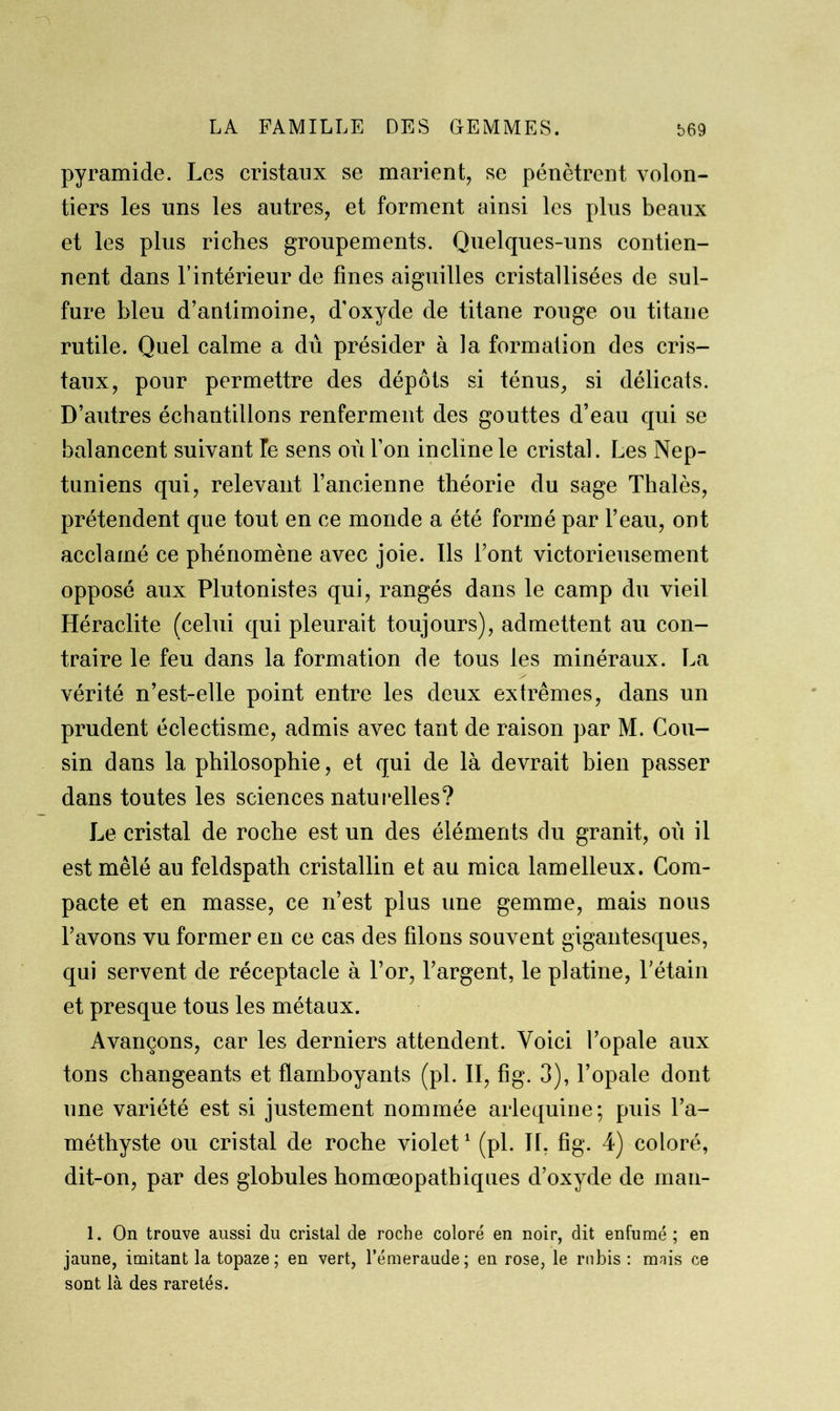 pyramide. Les cristaux se marient, se pénètrent volon- tiers les uns les autres, et forment ainsi les plus beaux et les plus riches groupements. Quelques-uns contien- nent dans l’intérieur de fines aiguilles cristallisées de sul- fure bleu d’antimoine, d'oxyde de titane rouge ou titane rutile. Quel calme a dû présider à la formation des cris- taux, pour permettre des dépôts si ténus, si délicats. D’autres échantillons renferment des gouttes d’eau qui se balancent suivant Te sens où l’on incline le cristal. Les Nep- tuniens qui, relevant l’ancienne théorie du sage Thalès, prétendent que tout en ce monde a été formé par l’eau, ont acclamé ce phénomène avec joie. Ils font victorieusement opposé aux Plutonistes qui, rangés dans le camp du vieil Héraclite (celui qui pleurait toujours), admettent au con- traire le feu dans la formation de tous les minéraux. La vérité n’est-elle point entre les deux extrêmes, dans un prudent éclectisme, admis avec tant de raison par M. Cou- sin dans la philosophie, et qui de là devrait bien passer dans toutes les sciences naturelles? Le cristal de roche est un des éléments du granit, où il est mêlé au feldspath cristallin et au mica lamelleux. Com- pacte et en masse, ce n’est plus une gemme, mais nous l’avons vu former en ce cas des filons souvent gigantesques, qui servent de réceptacle à l’or, l’argent, le platine, l’étain et presque tous les métaux. Avançons, car les derniers attendent. Voici l’opale aux tons changeants et flamboyants (pi. II, fig. 3), l’opale dont une variété est si justement nommée arlequine; puis l’a- méthyste ou cristal de roche violet1 (pi. IL fig. 4) coloré, dit-on, par des globules homœopathiques d’oxyde de man- 1. On trouve aussi du cristal de roche coloré en noir, dit enfumé ; en jaune, imitant la topaze ; en vert, l’émeraude; en rose, le rubis: mnis ce sont là des raretés.