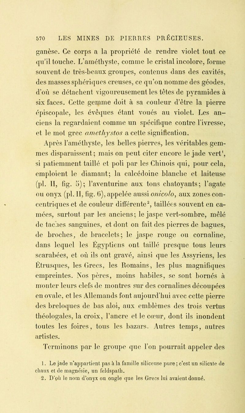 ganèse. Ce corps a la propriété de rendre violet tout ce qu’il touche. L’améthyste, comme le cristal incolore, forme souvent de très-beaux groupes, contenus dans des cavités, des masses sphériques creuses, ce qu’on nomme des géodes, d’où se détachent vigoureusement les têtes de pyramides à six faces. Cette gemme doit à sa couleur d’être la pierre épiscopale, les évêques étant voués au violet. Les an- ciens la regardaient comme un spécifique contre l’ivresse, et le mot grec amethystos a cette signification. Après l’améthyste, les belles pierres, les véritables gem- mes disparaissent; mais on peut citer encore le jade vert1, si patiemment taillé et poli par les Chinois qui, pour cela, emploient le diamant; la calcédoine blanche et laiteuse (pl. II, fig. 5); l’aventurine aux tons chatoyants; l’agate ou onyx (pl. II, fig. (5), appelée aussi onicolo, aux zones con- centriques et de couleur différente2, taillées souvent en ca- mées, surtout par les anciens; le jaspe vert-sombre, mêlé de taches sanguines, et dont on fait des pierres de bagues, de broches, de bracelets; le jaspe rouge ou cornaline, dans lequel les Égyptiens ont taillé presque tous leurs scarabées, et où ils ont gravé, ainsi que les Assyriens, les Etrusques, les Grecs, les Romains, les plus magnifiques empreintes. Nos pères, moins habiles, se sont bornés à monter leurs clefs de montres sur des cornalines découpées en ovale, et les Allemands font aujourd’hui avec cette pierre des breloques de bas aloi, aux emblèmes des trois vertus théologales, la croix, l’ancre et le cœur, dont ils inondent toutes les foires, tous les bazars. Autres temps, autres artistes. Terminons par le groupe que l’on pourrait appeler des 1. Le jade n’appartient pas à la famille siliceuse pure ; c’est un silicate de chaux et de magnésie, un feldspath. 2. D’ph le nom d’onyx ou ongle que les Grecs lui avaient donné.