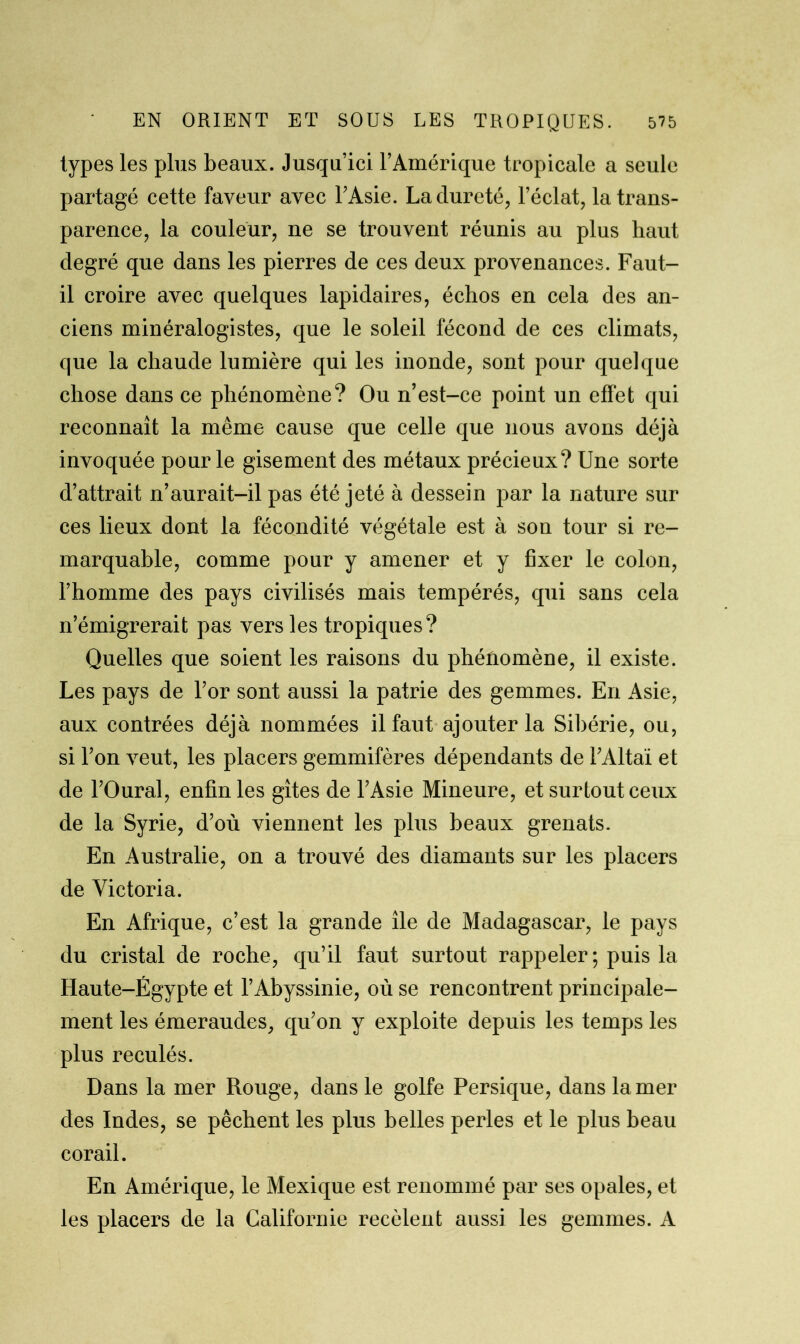 types les plus beaux. Jusqu’ici l’Amérique tropicale a seule partagé cette faveur avec l’Asie. La dureté, l’éclat, la trans- parence, la couleur, ne se trouvent réunis au plus haut degré que dans les pierres de ces deux provenances. Faut- il croire avec quelques lapidaires, échos en cela des an- ciens minéralogistes, que le soleil fécond de ces climats, que la chaude lumière qui les inonde, sont pour quelque chose dans ce phénomène? Ou n’est-ce point un effet qui reconnaît la même cause que celle que nous avons déjà invoquée pour le gisement des métaux précieux? Une sorte d’attrait n’aurait-il pas été jeté à dessein par la nature sur ces lieux dont la fécondité végétale est à son tour si re- marquable, comme pour y amener et y fixer le colon, l’homme des pays civilisés mais tempérés, qui sans cela n’émigrerait pas vers les tropiques? Quelles que soient les raisons du phénomène, il existe. Les pays de l’or sont aussi la patrie des gemmes. En Asie, aux contrées déjà nommées il faut ajouter la Sibérie, ou, si l’on veut, les placers gemmifères dépendants de l’Altaï et de l’Oural, enfin les gîtes de l’Asie Mineure, et surtout ceux de la Syrie, d’où viennent les plus beaux grenats. En Australie, on a trouvé des diamants sur les placers de Victoria. En Afrique, c’est la grande île de Madagascar, le pays du cristal de roche, qu’il faut surtout rappeler ; puis la Haute-Égypte et l’Abyssinie, où se rencontrent principale- ment les émeraudes, qu’on y exploite depuis les temps les plus reculés. Dans la mer Rouge, dans le golfe Persique, dans la mer des Indes, se pêchent les plus belles perles et le plus beau corail. En Amérique, le Mexique est renommé par ses opales, et les placers de la Californie recèlent aussi les gemmes. A