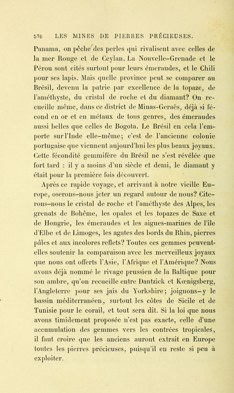 Panama, on pêchedes perles qui rivalisent avec celles de la mer Rouge et de Ceylan. La Nouvelle-Grenade et le Pérou sont cités surtout pour leurs émeraudes, et le Chili pour ses lapis. Mais quelle province peut se comparer au Brésil, devenu la patrie par excellence de la topaze, de l’améthyste, du cristal de roche et du diamant? On re- cueille même, dans ce district de Minas-Geraës, déjà si fé- cond en or et en métaux de tous genres, des émeraudes aussi belles que celles de Bogota. Le Brésil en cela l’em- porte sur l’Inde elle-même; c’est de l’ancienne colonie portugaise que viennent aujourd’hui les plus beaux joyaux. Cette fécondité gemmifère du Brésil ne s’est révélée que fort tard : il y a moins d’un siècle et demi, le diamant y était pour la première fois découvert. Après ce rapide voyage, et arrivant à notre vieille Eu- rope, oserons-nous jeter un regard autour de nous? Cite- rons-nous le cristal de roche et l’améthyste des Alpes, les grenats de Bohême, les opales et les topazes de Saxe et de Hongrie, les émeraudes et les aigues-marines de l’île d’Elbe et de Limoges, les agates des bords du Rhin, pierres pâles et aux incolores reflets? Toutes ces gemmes peuvent- elles soutenir la comparaison avec les merveilleux joyaux que nous ont offerts l’Asie, l’Afrique et T Amérique? Nous avons déjà nommé le rivage prussien de la Baltique pour son ambre, qu’on recueille entre Dantzick et Kœnigsberg, l’Angleterre pour ses jais du Yorkshire; joignons-y le bassin méditerranéen, surtout les côtes de Sicile et de Tunisie pour le corail, et tout sera dit. Si la loi que nous avons timidement proposée n’est pas exacte, celle d’une accumulation des gemmes vers les contrées tropicales, il faut croire que les anciens auront extrait en Europe toutes les pierres précieuses, puisqu’il en reste si peu à exploiter.