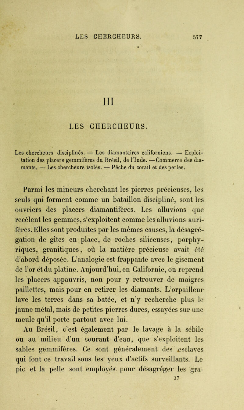 III LES CHERCHEURS, Les chercheurs disciplinés. — Les diamantaires californiens. — Exploi- tation des placers gemmifères du. Brésil, de l’Inde. —Commerce des dia- mants. — Les chercheurs isolés. — Pêche du corail et des perles. Parmi les mineurs cherchant les pierres précieuses, les seuls qui forment comme un bataillon discipliné, sont les ouvriers des placers diamantifères. Les alluvions que recèlent les gemmes, s’exploitent comme les alluvions auri- fères. Elles sont produites par les mêmes causes, la désagré- gation de gîtes en place, de roches siliceuses, porphy- riques, granitiques, où la matière précieuse avait été d’abord déposée. L’analogie est frappante avec le gisement de l’or et du platine. Aujourd’hui, en Californie, on reprend les placers appauvris, non pour y retrouver de maigres paillettes, mais pour en retirer les diamants. L’orpailleur lave les terres dans sa bâtée, et n’y recherche plus le jaune métal, mais de petites pierres dures, essayées sur une meule qu’il porte partout avec lui. Au Brésil, c’est également par le lavage à la sébile ou au milieu d’un courant d’eau, que s’exploitent les sables gemmifères. Ce sont généralement des .esclaves qui font ce travail sous les yeux d’actifs surveillants. Le pic et la pelle sont employés pour désagréger les gra- 37