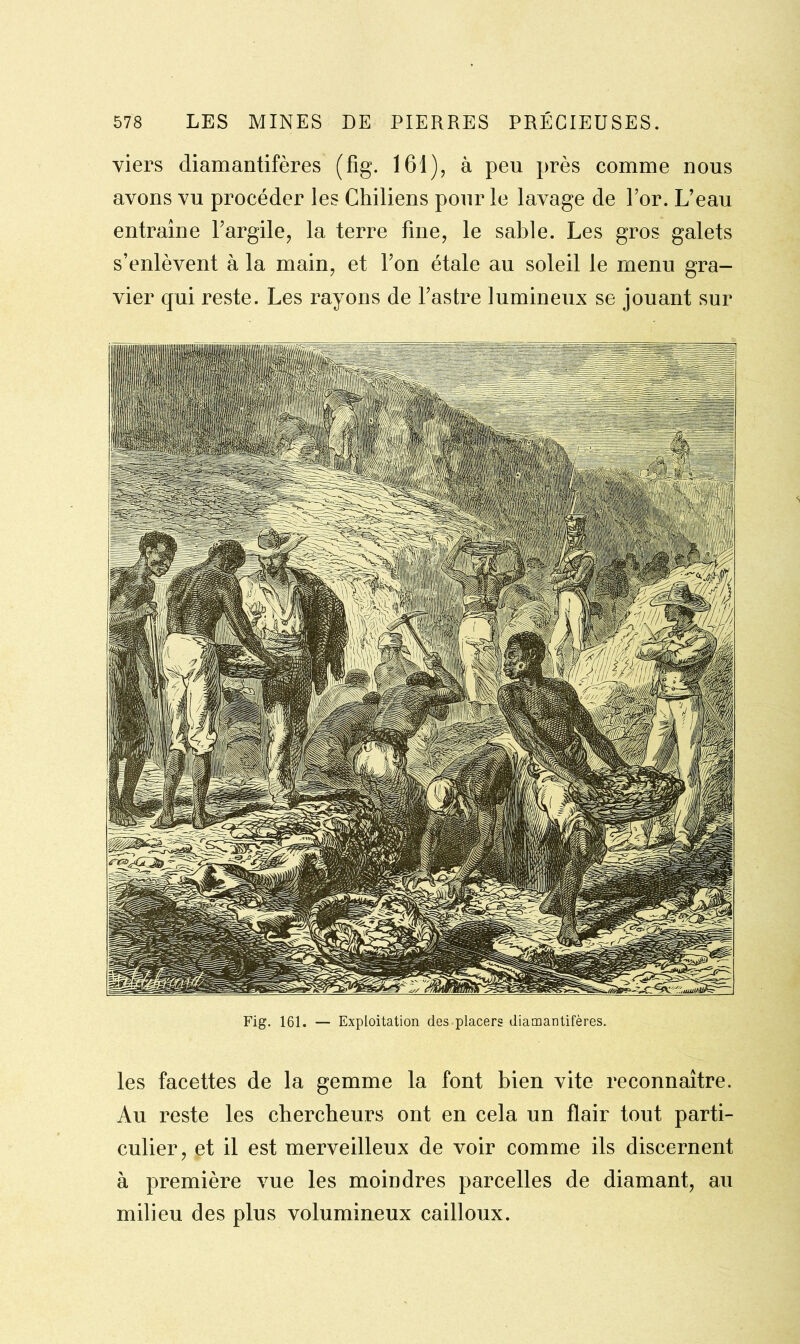 viers diamantifères (fig. 161), à peu près comme nous avons vu procéder les Chiliens pour le lavage de For. L’eau entraîne Fargile, la terre fine, le sable. Les gros galets s’enlèvent à la main, et l’on étale au soleil le menu gra- vier qui reste. Les rayons de l’astre lumineux se jouant sur Fig. 161. — Exploitation des placers diamantifères. les facettes de la gemme la font bien vite reconnaître. Au reste les chercheurs ont en cela un flair tout parti- culier, et il est merveilleux de voir comme ils discernent à première vue les moindres parcelles de diamant, au milieu des plus volumineux cailloux.