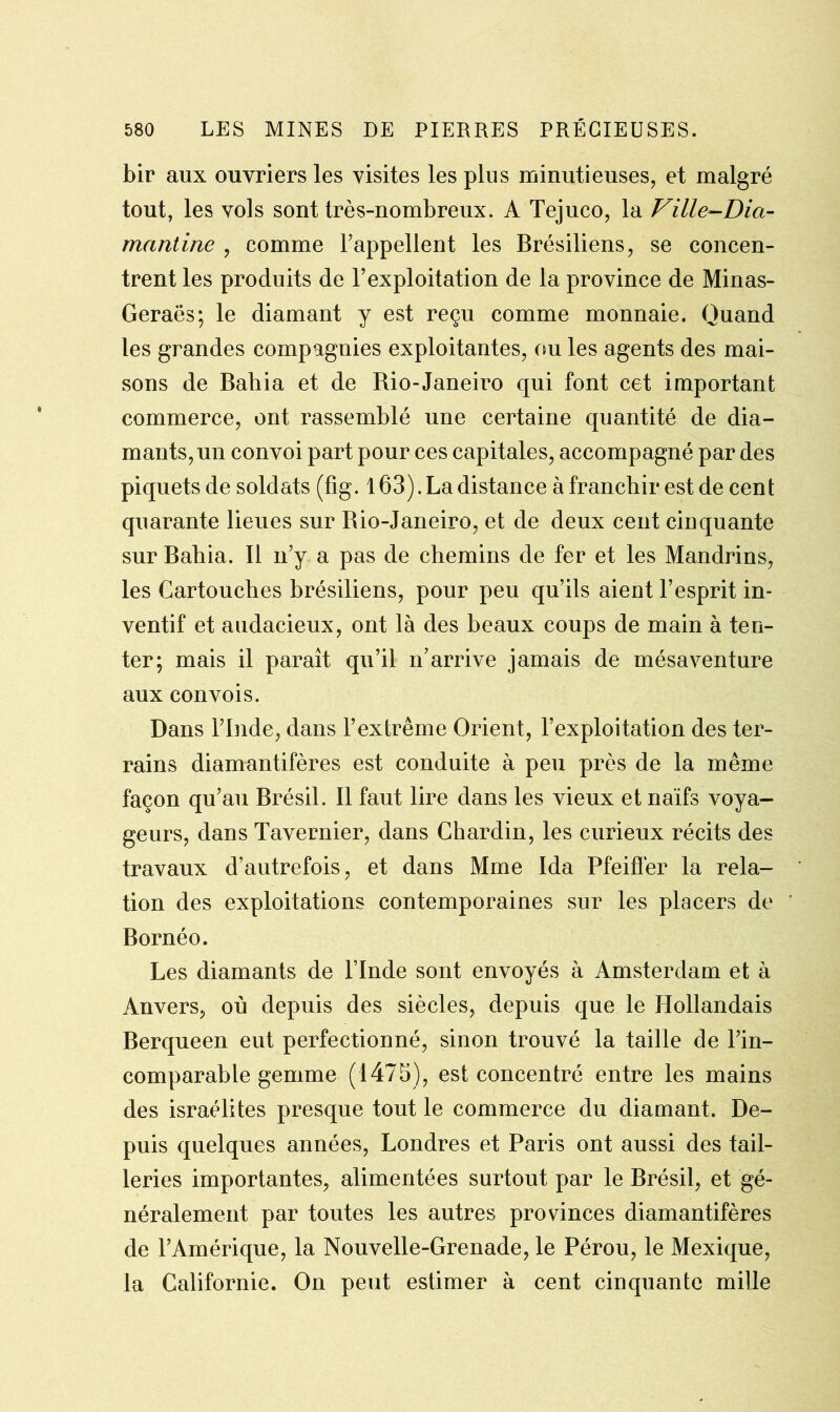 bir aux ouvriers les visites les plus minutieuses, et malgré tout, les vols sont très-nombreux. A Tejuco, la Ville-Dia- rnantine , comme l’appellent les Brésiliens, se concen- trent les produits de l’exploitation de la province de Minas- Geraës; le diamant y est reçu comme monnaie. Quand les grandes compagnies exploitantes, ou les agents des mai- sons de Bahia et de Bio-Janeiro qui font cet important commerce, ont rassemblé une certaine quantité de dia- mants, un convoi part pour ces capitales, accompagné par des piquets de soldats (fig. 163).La distance à franchir est de cent quarante lieues sur Bio-Janeiro, et de deux cent cinquante sur Bahia. Il n’y a pas de chemins de fer et les Mandrins, les Cartouches brésiliens, pour peu qu’ils aient l’esprit in- ventif et audacieux, ont là des beaux coups de main à ten- ter; mais il paraît qu’il n’arrive jamais de mésaventure aux convois. Dans l’Inde, dans l’extrême Orient, l’exploitation des ter- rains diamantifères est conduite à peu près de la même façon qu’au Brésil. Il faut lire dans les vieux et naïfs voya- geurs, dans Tavernier, dans Chardin, les curieux récits des travaux d’autrefois, et dans Mme Ida Pfeiffer la rela- tion des exploitations contemporaines sur les placers de Bornéo. Les diamants de l’Inde sont envoyés à Amsterdam et à Anvers, où depuis des siècles, depuis que le Hollandais Berqueen eut perfectionné, sinon trouvé la taille de l’in- comparable gemme (1475), est concentré entre les mains des israélites presque tout le commerce du diamant. De- puis quelques années, Londres et Paris ont aussi des tail- leries importantes, alimentées surtout par le Brésil, et gé- néralement par toutes les autres provinces diamantifères de l’Amérique, la Nouvelle-Grenade, le Pérou, le Mexique, la Californie. On peut estimer à cent cinquante mille