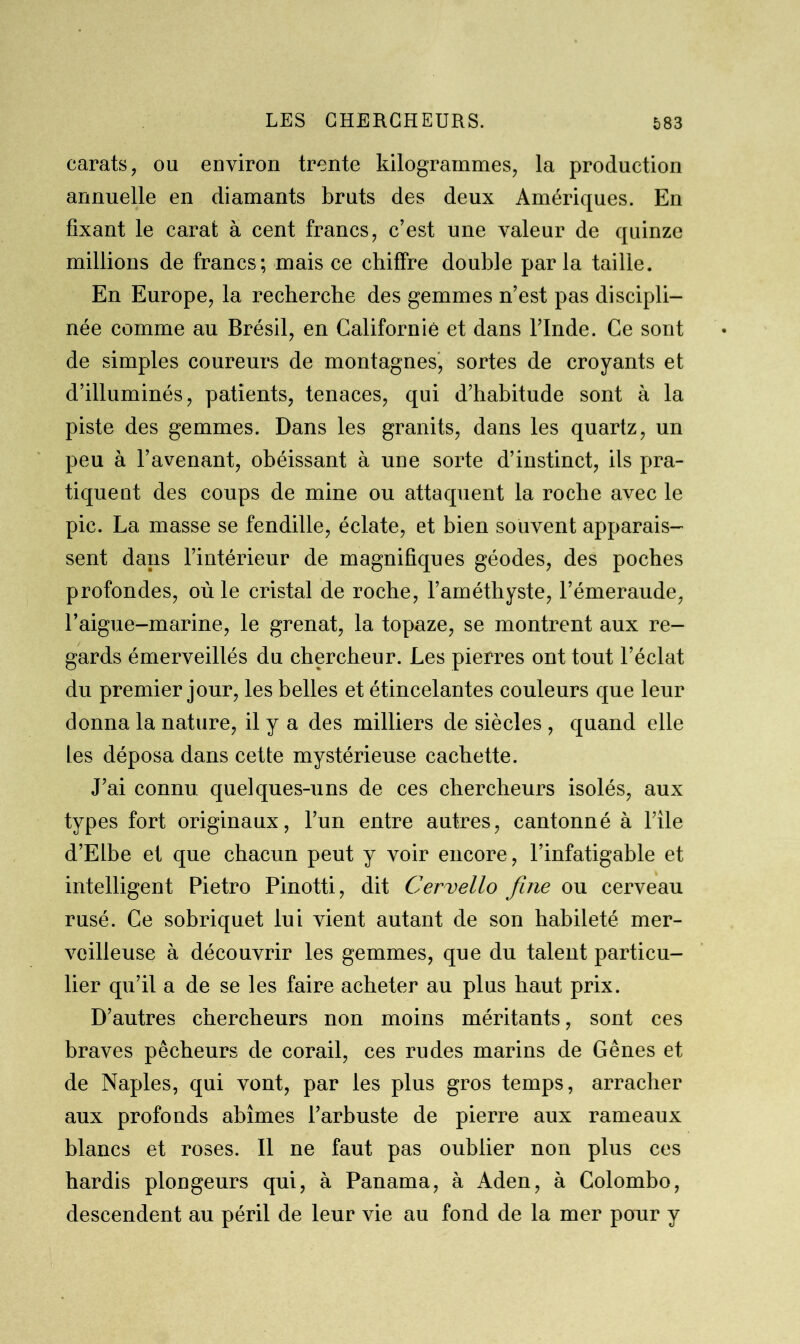 carats, ou environ trente kilogrammes, la production annuelle en diamants bruts des deux Amériques. En fixant le carat à cent francs, c’est une valeur de quinze millions de francs; mais ce chiffre double parla taille. En Europe, la recherche des gemmes n’est pas discipli- née comme au Brésil, en Californie et dans l’Inde. Ce sont de simples coureurs de montagnes, sortes de croyants et d’illuminés, patients, tenaces, qui d’habitude sont à la piste des gemmes. Dans les granits, dans les quartz, un peu à l’avenant, obéissant à une sorte d’instinct, ils pra- tiquent des coups de mine ou attaquent la roche avec le pic. La masse se fendille, éclate, et bien souvent apparais- sent dans l’intérieur de magnifiques géodes, des poches profondes, où le cristal de roche, l’améthyste, l’émeraude, l’aigue-marine, le grenat, la topaze, se montrent aux re- gards émerveillés du chercheur. Les pierres ont tout l’éclat du premier jour, les belles et étincelantes couleurs que leur donna la nature, il y a des milliers de siècles , quand elle les déposa dans cette mystérieuse cachette. J’ai connu quelques-uns de ces chercheurs isolés, aux types fort originaux, l’un entre autres, cantonné à l’ile d’Elbe et que chacun peut y voir encore, l’infatigable et intelligent Pietro Pinotti, dit Cervello finie ou cerveau rusé. Ce sobriquet lui vient autant de son habileté mer- veilleuse à découvrir les gemmes, que du talent particu- lier qu’il a de se les faire acheter au plus haut prix. D’autres chercheurs non moins méritants, sont ces braves pêcheurs de corail, ces rudes marins de Gênes et de Naples, qui vont, par les plus gros temps, arracher aux profonds abîmes l’arbuste de pierre aux rameaux blancs et roses. Il ne faut pas oublier non plus ces hardis plongeurs qui, à Panama, à Aden, à Colombo, descendent au péril de leur vie au fond de la mer pour y