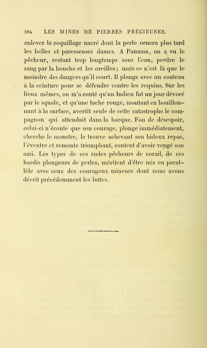 enlever le coquillage nacré dont la perle ornera plus tard les belles et paresseuses dames. A Panama, on a vu le pêcheur, restant trop longtemps sous l’eau, perdre le sang par la bouche et les oreilles ; mais ce n’est là que le moindre des dangers qu’il court. Il plonge avec un couteau à la ceinture pour se défendre contre les requins. Sur les lieux mêmes, on m’a conté qu’un Indien fut un jour dévoré par le squale, et qu’une tache rouge, montant en bouillon- nant à la surface, avertit seule de cette catastrophe le com- pagnon qui attendait dans la barque. Fou de désespoir, celui-ci n’écoute que son courage, plonge immédiatement, cherche le monstre, le trouve achevant son hideux repas, l’éventre et remonte triomphant, content d’avoir vengé son ami. Les types de ces rudes pêcheurs de corail, de ces hardis plongeurs de perles, méritent d’être mis en paral- lèle avec ceux des courageux mineurs dont nous avons décrit précédemment les luttes.