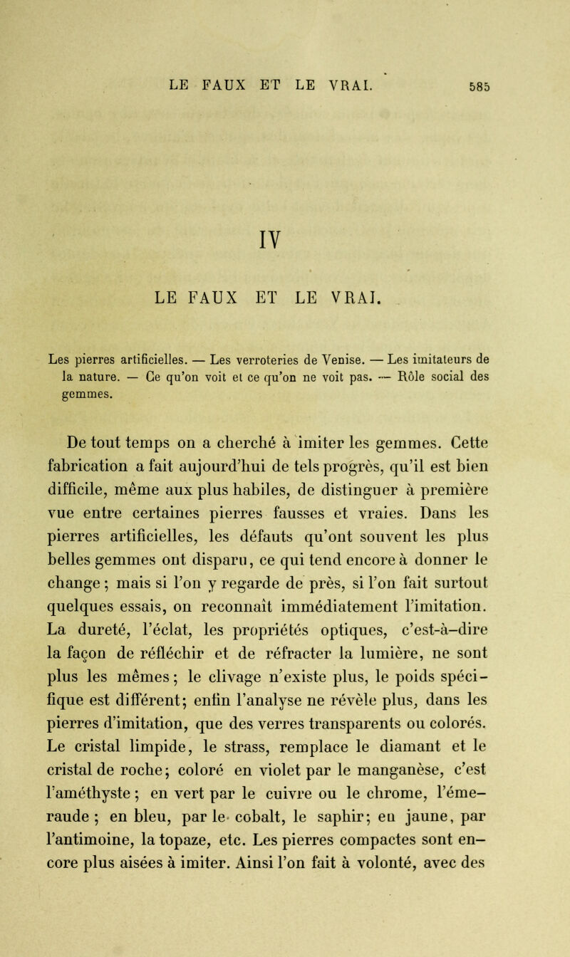 IY LE FAUX ET LE VRAI. Les pierres artificielles. — Les verroteries de Venise. — Les imitateurs de la nature. — Ce qu’on voit et ce qu’on ne voit pas. — Rôle social des gemmes. De tout temps on a cherché à imiter les gemmes. Cette fabrication a fait aujourd’hui de tels progrès, qu’il est bien difficile, même aux plus habiles, de distinguer à première vue entre certaines pierres fausses et vraies. Dans les pierres artificielles, les défauts qu’ont souvent les plus belles gemmes ont disparu, ce qui tend encore à donner le change ; mais si Ton y regarde de près, si Ton fait surtout quelques essais, on reconnaît immédiatement l’imitation. La dureté, l’éclat, les propriétés optiques, c’est-à-dire la façon de réfléchir et de réfracter la lumière, ne sont plus les mêmes; le clivage n’existe plus, le poids spéci- fique est différent; enfin l’analyse ne révèle plus, dans les pierres d’imitation, que des verres transparents ou colorés. Le cristal limpide, le strass, remplace le diamant et le cristal de roche; coloré en violet par le manganèse, c’est l’améthyste ; en vert par le cuivre ou le chrome, l’éme- raude ; en bleu, parle cobalt, le saphir; eu jaune, par l’antimoine, la topaze, etc. Les pierres compactes sont en- core plus aisées à imiter. Ainsi l’on fait à volonté, avec des