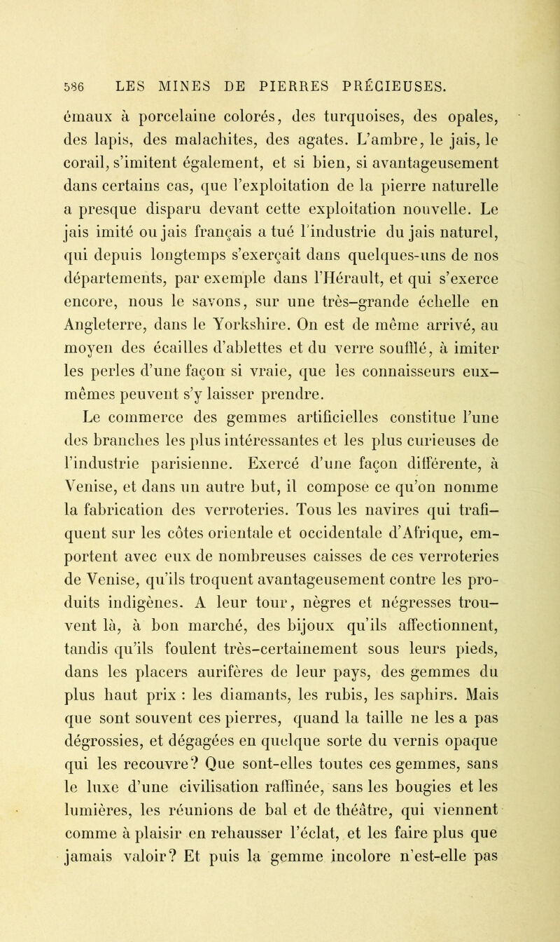 émaux à porcelaine colorés, des turquoises, des opales, des lapis, des malachites, des agates. L’ambre, le jais, le corail, s’imitent également, et si bien, si avantageusement dans certains cas, que l’exploitation de la pierre naturelle a presque disparu devant cette exploitation nouvelle. Le jais imité ou jais français a tué l'industrie du jais naturel, qui depuis longtemps s’exerçait dans quelques-uns de nos départements, par exemple dans l’Hérault, et qui s’exerce encore, nous le savons, sur une très-grande échelle en Angleterre, dans le Yorkshire. On est de même arrivé, au moyen des écailles d’ablettes et du verre soufflé, à imiter les perles d’une façon si vraie, que les connaisseurs eux- mêmes peuvent s’y laisser prendre. Le commerce des gemmes artificielles constitue l’une des branches les plus intéressantes et les plus curieuses de l’industrie parisienne. Exercé d’une façon différente, à Venise, et dans un autre but, il compose ce qu’on nomme la fabrication des verroteries. Tous les navires qui trafi- quent sur les côtes orientale et occidentale d'Afrique, em- portent avec eux de nombreuses caisses de ces verroteries de Venise, qu’ils troquent avantageusement contre les pro- duits indigènes. A leur tour, nègres et négresses trou- vent là, à bon marché, des bijoux qu’ils affectionnent, tandis qu’ils foulent très-certainement sous leurs pieds, dans les placers aurifères de leur pays, des gemmes du plus haut prix : les diamants, les rubis, les saphirs. Mais que sont souvent ces pierres, quand la taille ne les a pas dégrossies, et dégagées en quelque sorte du vernis opaque qui les recouvre? Que sont-elles toutes ces gemmes, sans le luxe d’une civilisation raffinée, sans les bougies et les lumières, les réunions de bal et de théâtre, qui viennent comme à plaisir en rehausser l’éclat, et les faire plus que jamais valoir? Et puis la gemme incolore n’est-elle pas