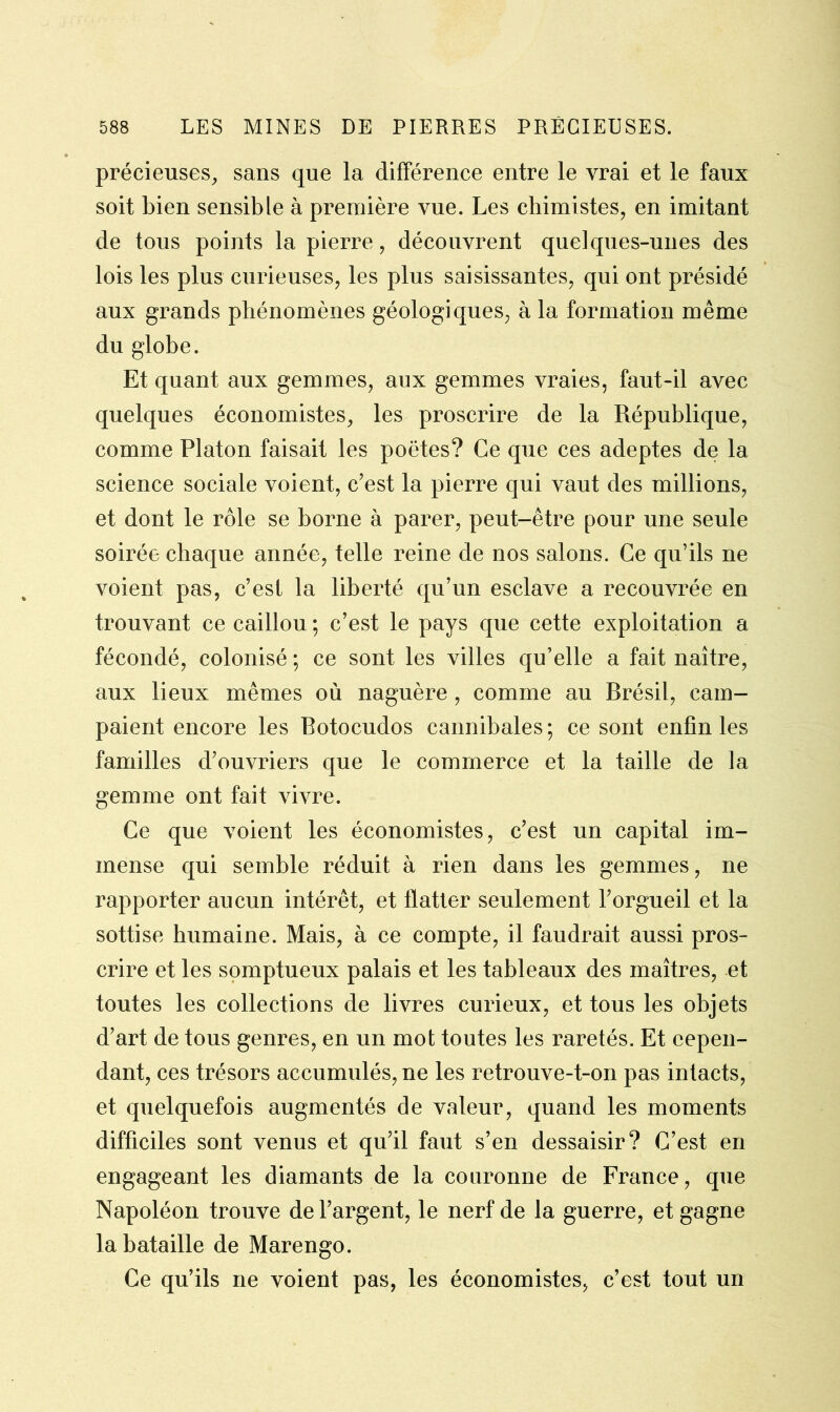 précieuses, sans que la différence entre le vrai et le faux soit bien sensible à première vue. Les chimistes, en imitant de tous points la pierre, découvrent quelques-unes des lois les plus curieuses, les plus saisissantes, qui ont présidé aux grands phénomènes géologiques, à la formation même du globe. Et quant aux gemmes, aux gemmes vraies, faut-il avec quelques économistes, les proscrire de la République, comme Platon faisait les poètes? Ce que ces adeptes de la science sociale voient, c’est la pierre qui vaut des millions, et dont le rôle se borne à parer, peut-être pour une seule soirée chaque année, telle reine de nos salons. Ce qu’ils ne voient pas, c’est la liberté qu’un esclave a recouvrée en trouvant ce caillou ; c’est le pays que cette exploitation a fécondé, colonisé ; ce sont les villes qu’elle a fait naître, aux lieux mêmes où naguère , comme au Brésil, cam- paient encore les Botocudos cannibales; ce sont enfin les familles d’ouvriers que le commerce et la taille de la gemme ont fait vivre. Ce que voient les économistes, c’est un capital im- mense qui semble réduit à rien dans les gemmes, ne rapporter aucun intérêt, et flatter seulement l’orgueil et la sottise humaine. Mais, à ce compte, il faudrait aussi pros- crire et les somptueux palais et les tableaux des maîtres, et toutes les collections de livres curieux, et tous les objets d’art de tous genres, en un mot toutes les raretés. Et cepen- dant, ces trésors accumulés, ne les retrouve-t-on pas intacts, et quelquefois augmentés de valeur, quand les moments difficiles sont venus et qu’il faut s’en dessaisir? C’est en engageant les diamants de la couronne de France, que Napoléon trouve de l’argent, le nerf de la guerre, et gagne la bataille de Marengo. Ce qu’ils ne voient pas, les économistes, c’est tout un
