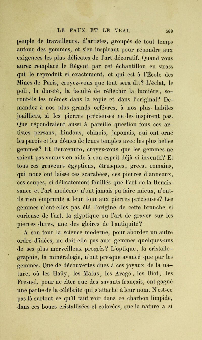 peuple de travailleurs, d’artistes, groupés de tout temps autour des gemmes, et s’en inspirant pour répondre aux exigences les plus délicates de l’art décoratif. Quand vous aurez remplacé le Régent par cet échantillon en strass qui le reproduit si exactement, et qui est à l’École des Mines de Paris, croyez-vous que tout sera dit? L’éclat, le poli, la dureté, la faculté de réfléchir la lumière, se- ront-ils les mêmes dans la copie et dans l’original? De- mandez à nos plus grands orfèvres, à nos plus- habiles joailliers, si les pierres précieuses ne les inspirent pas. Que répondraient aussi à pareille question tous ces ar- tistes persans, hindous, chinois, japonais, qui ont orné les parois et les dômes de leurs temples avec les plus belles gemmes? Et Benvenuto, croyez-vous que les gemmes ne soient pas venues en aide à son esprit déjà si inventif? Et tous ces graveurs égyptiens, étrusques, grecs, romains, qui nous ont laissé ces scarabées, ces pierres d’anneaux, ces coupes, si délicatement fouillés que l’art de la Renais- sance et l’art moderne n’ont jamais pu faire mieux, n’ont- ils rien emprunté à leur tour aux pierres précieuses? Les gemmes n’ont-elles pas été l’origine de cette branche si curieuse de l’art, la glyptique ou l’art de graver sur les pierres dures, une des gloires de l’antiquité? A son tour la science moderne, pour aborder un autre ordre d’idées, ne doit-elle pas aux gemmes quelques-uns de ses plus merveilleux progrès? L’optique, la cristallo- graphie, la minéralogie, n’ont presque avancé que par les gemmes. Que de découvertes dues à ces joyaux de la na- ture, où les Haüy, les Malus, les Arago, les Biot, les Fresnel, pour ne citer que des savants français, ont gagné une partie de la célébrité qui s’attache à leur nom. N’est-ce pas là surtout ce qu’il faut voir dans ce charbon limpide, dans ces boues cristallisées et colorées, que la nature a si