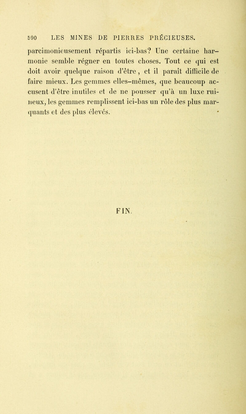 parcimonieusement répartis ici-bas? Une certaine har- monie semble régner en toutes choses. Tout ce qui est doit avoir quelque raison d’être , et il paraît difficile de faire mieux. Les gemmes elles-mêmes, que beaucoup ac- cusent d’être inutiles et de ne pousser qu’à un luxe rui- neux, les gemmes remplissent ici-bas un rôle des plus mar- quants et des plus élevés. FIN,
