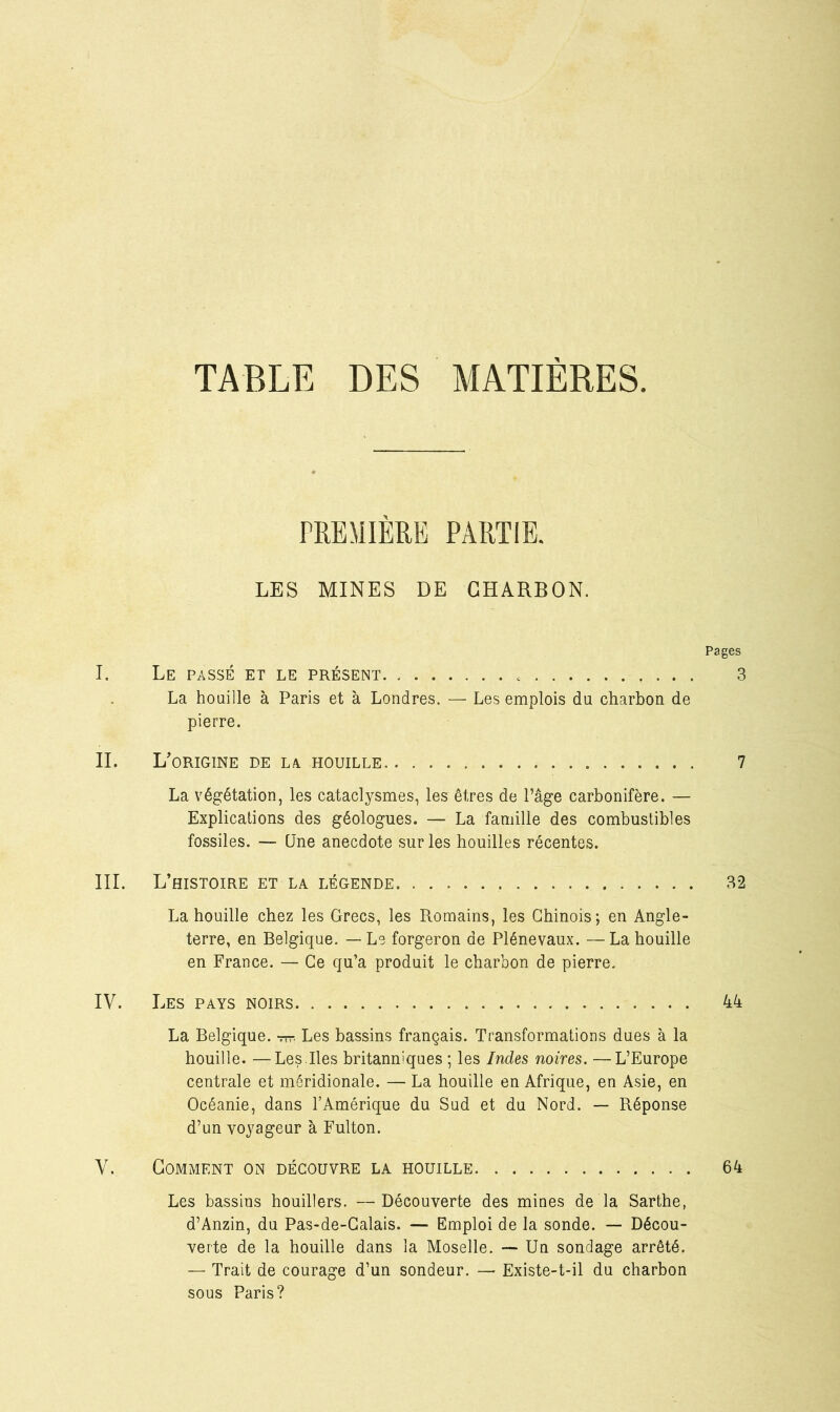 TABLE DES MATIERES PREMIERE PARTIE. LES MINES DE CHARBON. Pages I. Le passé et le présent 3 La houille à Paris et à Londres. — Les emplois du charbon de pierre. IL L'origine de la houille 7 La végétation, les cataclysmes, les êtres de l’âge carbonifère. — Explications des géologues. — La famille des combustibles fossiles. — Une anecdote sur les houilles récentes. III. L’histoire et la légende 32 La houille chez les Grecs, les Romains, les Chinois; en Angle- terre, en Belgique. — Le forgeron de Plénevaux. — La houille en France. — Ce qu’a produit le charbon de pierre. IV. Les pays noirs 44 La Belgique, -ttt. Les bassins français. Transformations dues à la houille. —Les.Iles britanniques ; les Indes noires. —L’Europe centrale et méridionale. — La houille en Afrique, en Asie, en Océanie, dans l’Amérique du Sud et du Nord. — Réponse d’un voyageur à Fulton. V. Gomment on découvre la houille 64 Les bassins houillers. — Découverte des mines de la Sarthe, d’Anzin, du Pas-de-Calais. — Emploi de la sonde. — Décou- verte de la houille dans la Moselle. — Un sondage arrêté. — Trait de courage d’un sondeur. — Existe-t-il du charbon sous Paris?