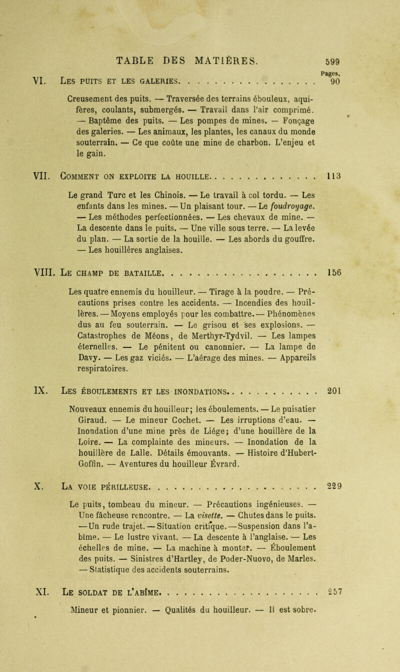 Pages, VI. Les puits et les galeries 90 Creusement des puits. — Traversée des terrains ébouleux, aqui- fères, coulants, submergés. — Travail dans l’air comprimé. — Baptême des puits. — Les pompes de mines. — Fonçage des galeries. — Les animaux, les plantes, les canaux du monde souterrain. — Ce que coûte une mine de charbon. L’enjeu et le gain. VII. Gomment on exploite la houille 113 Le grand Turc et les Chinois. — Le travail à col tordu. — Les enfants dans les mines. —Un plaisant tour. —Le foudroyage. — Les méthodes perfectionnées. — Les chevaux de mine. — La descente dans le puits. — Une ville sous terre. — La levée du plan. — La sortie de la houille. — Les abords du gouffre. — Les houillères anglaises. VIII. Le champ de bataille 156 Les quatre ennemis du houilleur. — Tirage à la poudre. — Pré- cautions prises contre les accidents. — Incendies des houil- lères.— Moyens employés pour les combattre.— Phénomènes dus au feu souterrain. — Le grisou et ses explosions. — Catastrophes de Méons, de Merthyr-Tydvil. — Les lampes éternelles. — Le pénitent ou canonnier. — La lampe de Davy. — Les gaz viciés. — L’aérage des mines. — Appareils respiratoires. IX. Les ébotjlements et les inondations 201 Nouveaux ennemis du houilleur; les éboulements. — Le puisatier Giraud. — Le mineur Cochet. — Les irruptions d’eau. — Inondation d’une mine près de Liège; d’une houillère de la Loire. — La complainte des mineurs. — Inondation de la houillère de Lalle. Détails émouvants. — Histoire d’Hubert- Goffin. — Aventures du houilleur Évrard. X. La voie périlleuse 229 Le puits, tombeau du mineur. — Précautions ingénieuses. — Une fâcheuse rencontre. — La visette. — Chutes dans le puits. —Un rude trajet. — Situation critfque. — Suspension dans l’a- bîme. — Le lustre vivant. — La descente à l’anglaise. — Les échelles de mine. — La machine à monter. — Éboulement des puits. — Sinistres d’Hartley, de Poder-Nuovo, de Maries. — Statistique des accidents souterrains. XI. Le soldat de l’abîme 257 Mineur et pionnier. — Qualités du houilleur. — Il est sobre.