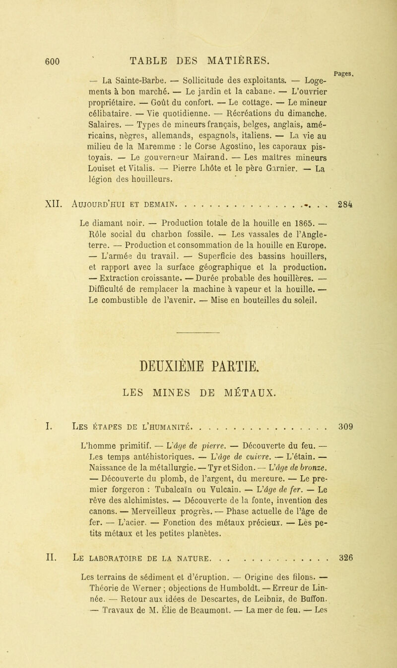 Pages, — La Sainte-Barbe. — Sollicitude des exploitants. — Loge- ments à bon marché. — Le jardin et la cabane. — L’ouvrier propriétaire. — Goût du confort. — Le cottage. — Le mineur célibataire. —Vie quotidienne. — Récréations du dimanche. Salaires. — Types de mineurs français, belges, anglais, amé- ricains, nègres, allemands, espagnols, italiens. — La vie au milieu de la Maremme : le Corse Agostino, les caporaux pis- toyais. — Le gouverneur Mairand. — Les maîtres mineurs Louiset et Vitalis. — Pierre Lhôte et le père Garnier. — La légion des houilleurs. XII. Aujourd’hui et demain -. . . 284 Le diamant noir. — Production totale de la houille en 1865. — Rôle social du charbon fossile. — Les vassales de l’Angle- terre. — Production et consommation de la houille en Europe. —- L’armée du travail. — Superficie des bassins houillers, et rapport avec la surface géographique et la production. — Extraction croissante. — Durée probable des houillères. — Difficulté de remplacer la machine à vapeur et la houille. — Le combustible de l’avenir. — Mise en bouteilles du soleil. DEUXIÈME PARTIE. LES MINES DE MÉTAUX. I. Les étapes de l’humanité 309 L’homme primitif. — L'âge de pierre. — Découverte du feu. — Les temps antéhistoriques. — Vâge de cuivre. — L’étain. — Naissance de la métallurgie. — TyretSidon.— Vâge de bronze. — Découverte du plomb, de l’argent, du mercure. — Le pre- mier forgeron : Tubalcaïn ou Vulcain. — Vâge de fer. — Le rêve des alchimistes. — Découverte de la fonte, invention des canons. — Merveilleux progrès. — Phase actuelle de l’âge de fer. — L’acier. — Fonction des métaux précieux. — Les pe- tits métaux et les petites planètes. II. Le laboratoire de la nature 326 Les terrains de sédiment et d’éruption. — Origine des filons. — Théorie de Werner ; objections de Humboldt. — Erreur de Lin- née. — Retour aux idées de Descartes, de Leibniz, de BufTon. — Travaux de M. Élie de Beaumont. — La mer de feu. — Les