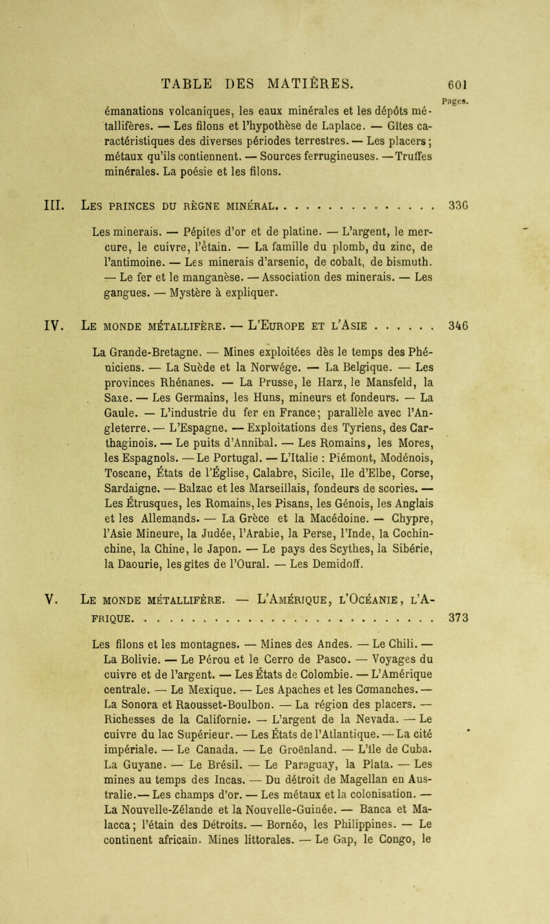 Pages. émanations volcaniques, les eaux minérales et les dépôts mé- tallifères. — Les filons et l’hypothèse de Laplace. — Gîtes ca- ractéristiques des diverses périodes terrestres. — Les placers ; métaux qu’ils contiennent. — Sources ferrugineuses. —Truffes minérales. La poésie et les filons. III. Les princes du règne minéral 33G Les minerais. — Pépites d’or et de platine. — L’argent, le mer- cure, le cuivre, l’étain. — La famille du plomb, du zinc, de l’antimoine. — Les minerais d’arsenic, de cobalt, de bismuth. — Le fer et le manganèse. —Association des minerais. — Les gangues. — Mystère à expliquer. IV. Le monde métallifère. — L’Europe et l’Asie 346 La Grande-Bretagne. — Mines exploitées dès le temps des Phé- niciens. — La Suède et la Norwége. — La Belgique. — Les provinces Rhénanes. — La Prusse, le Harz, le Mansfeld, la Saxe. — Les Germains, les Huns, mineurs et fondeurs. — La Gaule. — L’industrie du fer en France; parallèle avec l’An- gleterre.— L’Espagne. — Exploitations des Tyriens, des Car- thaginois. — Le puits d’Annibal. — Les Romains, les Mores, les Espagnols. —Le Portugal. — L’Italie : Piémont, Modénois, Toscane, États de l’Église, Calabre, Sicile, Ile d’Elbe, Corse, Sardaigne. — Balzac et les Marseillais, fondeurs de scories. — Les Étrusques, les Romains, les Pisans, les Génois, les Anglais et les Allemands. — La Grèce et la Macédoine. — Chypre, l’Asie Mineure, la Judée, l’Arabie, la Perse, l’Inde, la Cochin- chine, la Chine, le Japon. — Le pays des Scythes, la Sibérie, la Daourie, les gîtes de l’Oural. — Les Demidoff. Y. Le monde métallifère. — L’Amérique, l’Océanie, l’A- frique 373 Les filons et les montagnes. — Mines des Andes. — Le Chili. — La Bolivie. — Le Pérou et le Cerro de Pasco. — Voyages du cuivre et de l’argent. — Les États de Colombie. — L’Amérique centrale. — Le Mexique. — Les Apaches et les Gomanches.— La Sonora et Raousset-Boulbon. — La région des placers. — Richesses de la Californie. — L’argent de la Nevada. — Le cuivre du lac Supérieur. — Les États de l’Atlantique. — La cité impériale. — Le Canada. — Le Groenland. — L’ile de Cuba. La Guyane. — Le Brésil. — Le Paraguay, la Plata. — Les mines au temps des Incas. — Du détroit de Magellan en Aus- tralie.— Les champs d’or. — Les métaux et la colonisation. — La Nouvelle-Zélande et la Nouvelle-Guinée. — Banca et Ma- lacca; l’étain des Détroits. — Bornéo, les Philippines. — Le continent africain. Mines littorales. — Le Gap, le Congo, le