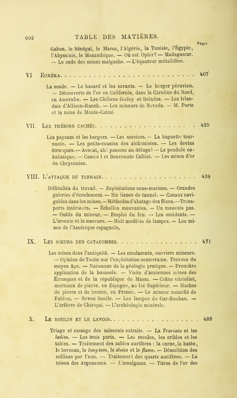 Pages. Gabon, le Sénégal, le Maroc, l’Algérie, la Tunisie, l’Égypte, l’Abyssinie, le Mozambique. — Où est Opliir? — Madagascar. — Le code des mines malgache. —L’équateur métallifère. VI Eurêka La sonde. — Le hasard et les savants. — Le berger péruvien. — Découverte de l’or en Californie, dans la Caroline du Nord, en Australie. — Les Chiliens Godoy et Bolados. — Les Irlan- dais d’AUison-Ranch. — Les mineurs de Nevada. — M. Porte et la mine de Monte-Catini. VIE. Les trésors cachés 425 Les paysans et les bergers. — Les sorciers. — La baguette tour- nante. — Les petits-cousins des alchimistes. — Les devins étrusques.— Avocat, ah! passons au déluge! —Le pendule ca- balistique. — Cosme I et Benvenuto Cellini. — Les mines d’or de Chrysonèse. VIII. L’attaque du terrain 439 Difficultés du travail. — Exploitations sous-marines. — Grandes galeries d’écoulement. — Six lieues de tunnel. — Canaux navi- gables dans les mines.—Méthodes d’abatage des filons.—Trans- ports intérieurs. — Échelles mouvantes. — Un mauvais pas. — Outils du mineur. — Emploi du feu. — Les accidents. — L’arsenic et le mercure. —Huit modèles de lampes. — Les mi- nes de l’Amérique espagnole. IX. Les soeurs des catacombes 471 Les mines dans l’antiquité. — Les condamnés, ouvriers mineurs. — Opinion de Tacite sur l’exploitation souterraine. Travaux du moyen âge. — Naissance de la géologie pratique. — Première application de la boussole. — Visite d’anciennes mines des Étrusques et de la république de Massa, —Crâne vitriolisé, marteaux de pierre, en Espagne, au lac Supérieur. — Haches de pierre et de bronze, en France. — Le mineur momifié de Fahlun. — Savon fossile. — Les lampes de Gar-Rouban. — L’orfévre de Chiriqui. — L’archéologie minérale. X. Le moulin et le lavoir 488 Triage et cassage des minerais extraits. — La Traviata et les ladies. — Les trois parts. — Les meules, les cribles et les tables. — Traitement des sables aurifères : la corne,la bâtée, le berceau, le long-tom, le sluice et le flume. — Démolition des collines par l’eau. — Traitemert des quartz aurifères. —La toison des Argonautes. — L’amalgame. — Titres de l’or des