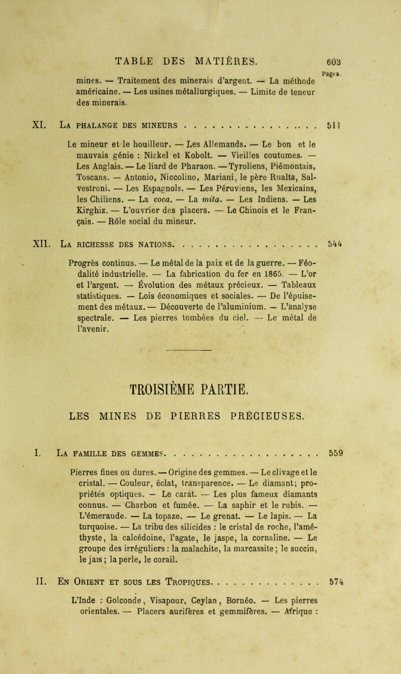 Pages. mines. — Traitement des minerais d’argent. — La méthode américaine. — Les usines métallurgiques. — Limite de teneur des minerais. XI. La phalange des mineurs 511 Le mineur et le houilleur. — Les Allemands. — Le bon et le mauvais génie : Nickel et Kobolt. — Vieilles coutumes. — Les Anglais. — Le liard de Pharaon. —Tyroliens, Piémontais, Toscans. — Antonio, Niccolino, Mariani, le père Rualta, Sal- vestroni. — Les Espagnols. — Les Péruviens, les Mexicains, les Chiliens. — La coca. — La mita. — Les Indiens. — Les Kirghiz. — L’ouvrier des placers. — Le Chinois et le Fran- çais. — Rôle social du mineur. XII. La richesse des nations 544 Progrès continus. — Le métal de la paix et de la guerre. — Féo- dalité industrielle. — La fabrication du fer en 1865, — L’or et l’argent. — Évolution des métaux précieux. — Tableaux statistiques. — Lois économiques et sociales. — De l’épuise- ment des métaux.— Découverte de l’aluminium. — L’analyse spectrale. — Les pierres tombées du ciel. — Le métal de l’avenir. TROISIEME PARTIE, LES MINES DE PIERRES PRÉCIEUSES. I. La famille des gemmes 559 Pierres fines ou dures. — Origine des gemmes. — Le clivage et le cristal. — Couleur, éclat, transparence. — Le diamant; pro- priétés optiques. — Le carat. — Les plus fameux diamants connus. — Charbon et fumée. — La saphir et le rubis. — L’émeraude. — La topaze. — Le grenat. — Le lapis. — La turquoise. — La tribu des silicides : le cristal de roche, l’amé- thyste, la calcédoine, l’agate, le jaspe, la cornaline. — Le groupe des irréguliers : la malachite, la marcassite ; le succin, le jais ; la perle, le corail. II. En Orient et sous les Tropiques 574 L’Inde : Golconde, Visapour, Ceylan, Bornéo. — Les pierres orientales. — Placers aurifères et gemmifères. — Afrique :