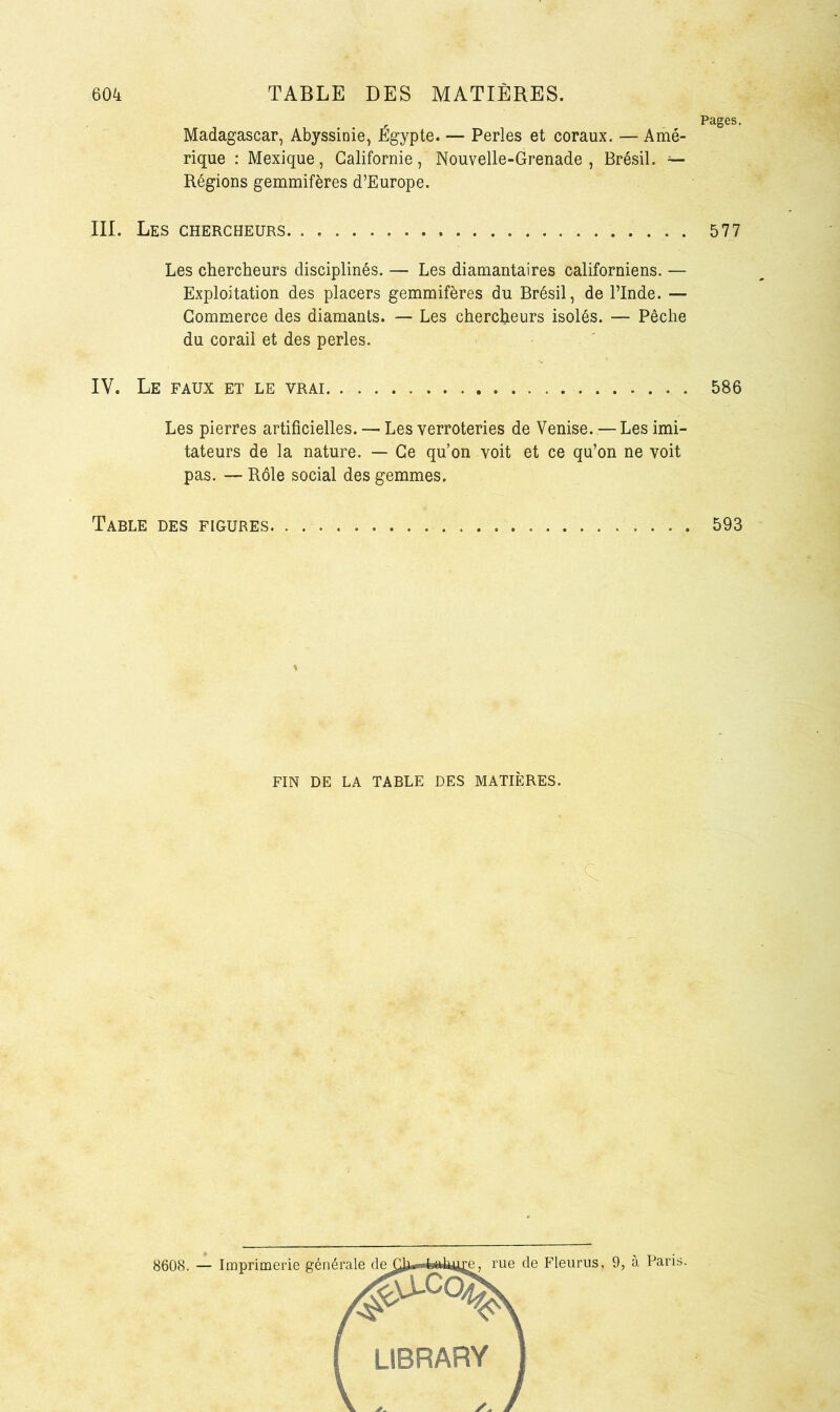 Madagascar, Abyssinie, Égypte. — Perles et coraux. — Amé- rique : Mexique, Californie, Nouvelle-Grenade , Brésil. Régions gemmifères d’Europe. III. Les chercheurs. . Les chercheurs disciplinés. — Les diamantaires californiens. — Exploitation des placers gemmifères du Brésil, de l’Inde. — Commerce des diamants. — Les chercheurs isolés. — Pêche du corail et des perles. IV. Le faux et le vrai Les pierres artificielles. — Les verroteries de Venise. — Les imi- tateurs de la nature. — Ce qu’on voit et ce qu’on ne voit pas. — Rôle social des gemmes. Table des figures FIN DE LA TABLE DES MATIÈRES. c. Pages. 577 586 593