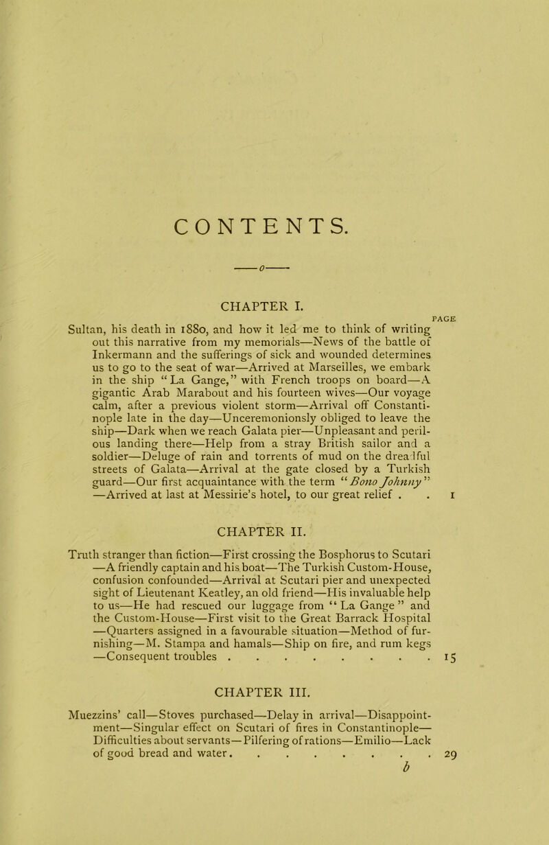 CONTENTS. CHAPTER I. PAGE Sultan, his death in 1880, and how it led me to think of writing out this narrative from my memorials—News of the battle of Inkermann and the sufferings of sick and wounded determines us to go to the seat of war—Arrived at Marseilles, we embark in the ship “La Gange,” with French troops on board—-A gigantic Arab Marabout and his fourteen wives—Our voyage calm, after a previous violent storm—Arrival off Constanti- nople late in the day—Unceremonionsly obliged to leave the ship—Dark when we reach Galata pier—Unpleasant and peril- ous landing there—Help from a stray British sailor and a soldier—Deluge of rain and torrents of mud on the drea Iful streets of Galata—Arrival at the gate closed by a Turkish guard—Our first acquaintance with the term “'BonoJohnny —Arrived at last at Messirie’s hotel, to our great relief . . i CHAPTER II. Truth stranger than fiction—First crossing the Bosphorus to Scutari —A friendly captain and his boat—The Turkish Custom-House, confusion confounded—Arrival at Scutari pier and unexpected sight of Lieutenant Keatley, an old friend—His invaluable help to us—He had rescued our luggage from “La Gange” and the Custom-House—First visit to the Great Barrack Hospital —Quarters assigned in a favourable situation—Method of fur- nishing—M. Stampa and hamals—Ship on fire, and rum kegs —Consequent troubles 15 CHAPTER III. Muezzins’ call—Stoves purchased—Delay in arrival—Disappoint- ment—Singular effect on Scutari of fires in Constantinople— Difficulties about servants—Pilfering of rations—Emilio—Lack of good bread and water........ 29 b