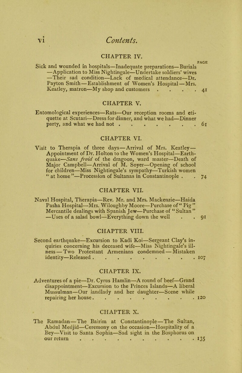 CHAPTER IV. PACE Sick and wounded in hospitals—Inadequate preparations—Burials —Application to Miss Nightingale—Undertake soldiers’ wives —Their sad condition—Lack of medical attendance—Dr. Payton Smith—Establishment of Women’s Hospital — Mrs. Keatley, matron—My shop and customers . . . .41 CHAPTER V. Entomological experiences—Rats—Our reception rooms and eti- quette at Scutari—Dress for dinner, and what we had—Dinner party, and what we had not 61 CHAPTER VI. Visit to Therapia of three days—Arrival of Mrs. Keatley— Appointment of Dr. Holton to the Women’s Hospital—Earth- quake—Sans froid of the dragoon, ward master—Death of Major Campbell—Arrival of M. Soyer—Opening of school for children—Miss Nightingale’s sympathy—Turkish women “ at home ”—Procession of Sultanas in Constantinople . . 74 CHAPTER VII. Naval Hospital, Therapia—Rev. Mr. and Mrs. Mackenzie—Haida Pasha Hospital—Mrs. Wiloughhy Moore—Purchase of “ Pig ” Mercantile dealings with Spanish Jew—Purchase of “ Sultan ” —Uses of a salad bowl—Everything down the well . .91 CPIAPTER VIII. Second earthquake—Excursion to Kadi Koi—Sergeant Clay’s in- quiries concerning his deceased wife—Miss Nightingale’s ill- ness— Two Protestant Armenians condemned — Mistaken identity—Released 107 CHAPTER IX. Adventures of a pie—Dr. Cyrus Hamlin—A round of beef—Grand disappointment—Excursion to the Princes Islands—A liberal Mussulman—Our landlady and her daughter—Scene while repairing her house. . . 120 CHAPTER X. The Ramadan—The Bairiin at Constantinople—The Sultan, Abdul Medjid—Ceremony on the occasion—Hospitality of a Bey—Visit to Santa Sophia—Sad sight in the Bosphorus on our return I35