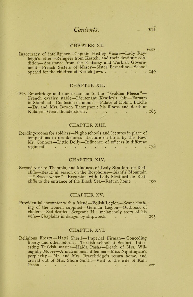 CHAPTER XL PAGE Inaccuracy of intelligence—Captain Heclley Vicars—Lady Ray- leigh’s letter—Refugees from Kertch, and their destitute con- dition—Assistance from the Embassy and Turkish Govern- ment-French Sisters of Mercy—Sister Bernadine—School opened for the children of Kertch Jews 149 CHAPTER XII. Mr. Bracebridge and our excursion to the “Golden Fleece”— French cavalry stable—Lieutenant Keatley’s ship—Bazaars in Stamboul—Confusion of monies—Palace of Dolma Batche —Dr. and Mrs. Bowen Thompson : his illness and death at Kulalee—Great thunderstorm. . . . . . .163 CHAPTER XIII. Reading-rooms for soldiers—Night-schools and lectures in place of temptations to drunkenness—Lecture on birds by the Rev. Mr. Connors—Little Dolly—Influence of officers in different regiments 178 CHAPTER XIV. Second visit to Therapia, and kindness of Lady Stratford de Red- cliffe—Beautiful season on the Bosphorus—Giant’s Mountain —“Sweetwater”—Excursion with Lady Stratford de Red- cliffe to the entrance of the Black Sea—Return home . .190 CHAPTER XV. Providential encounter with a friend—Polish Legion—Scant cloth- ing of the women supplied—German Legion—Outbreak of cholera—Sad deaths—Sergeant H.: melancholy story of his wife—Chaplains in danger by shipwreck .... 205 CHAPTER XVI. Religious liberty — Hatti Sherif—Imperial Firman—Conceding liberty and other reforms—Turkish school at Scutari—Inter- esting Turkish master—Haida Pasha—Death of Mrs. Wil- oughby Moore—A matrimonial dilemma—Miss Nightingale’s perplexity — Mr. and Mrs. Bracebridge’s return home, and arrival out of Mrs. Shore .Smith—Visit to the wife of Kaffi Pasha ........... 220