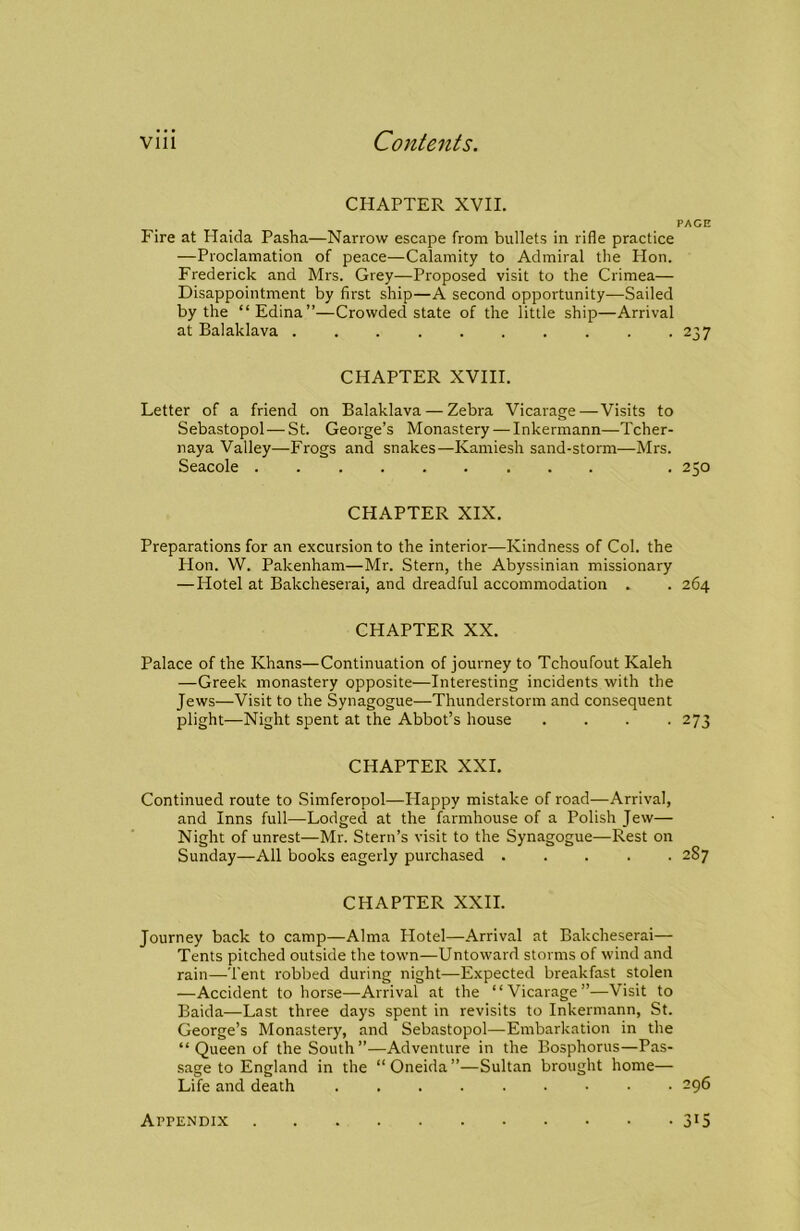 CHAPTER XVII. PAGE Fire at Haida Pasha—Narrow escape from bullets in rifle practice —Proclamation of peace—Calamity to Admiral the Hon. Frederick and Mrs. Grey—Proposed visit to the Crimea— Disappointment by first ship—A second opportunity—Sailed by the “Edina”—Crowded state of the little ship—Arrival at Balaklava 237 CHAPTER XVIII. Letter of a friend on Balaklava — Zebra Vicarage—Visits to Sebastopol — St. George’s Monastery — Inkermann—Tcher- naya Valley—Frogs and snakes—Kamiesh sand-storm—Mrs. Seacole . 250 CHAPTER XIX. Preparations for an excursion to the interior—Kindness of Col. the Hon. W. Pakenham—Mr. Stern, the Abyssinian missionary —Hotel at Bakcheserai, and dreadful accommodation . . 264 CHAPTER XX. Palace of the Khans—Continuation of journey to Tchoufout Kaleh —Greek monastery opposite—Interesting incidents with the Jews—Visit to the Synagogue—Thunderstorm and consequent plight—Night spent at the Abbot’s house .... 273 CHAPTER XXL Continued route to Simferopol—Happy mistake of road—Arrival, and Inns full—Lodged at the farmhouse of a Polish Jew— Night of unrest—Mr. Stern’s visit to the Synagogue—Rest on Sunday—All books eagerly purchased 287 CHAPTER XXII. Journey back to camp—Alma Plotel—Arrival at Bakcheserai— Tents pitched outside the town—Untoward storms of wind and rain—Tent robbed during night—Expected breakfast stolen —Accident to horse—Arrival at the “Vicarage”—Visit to Baida—Last three days spent in revisits to Inkermann, St. George’s Monastery, and Sebastopol—Embarkation in the “ Queen of the South”—Adventure in the Bosphorus—Pas- sage to England in the “ Oneida ”—Sultan brought home— Life and death 296 Appendix 3^5