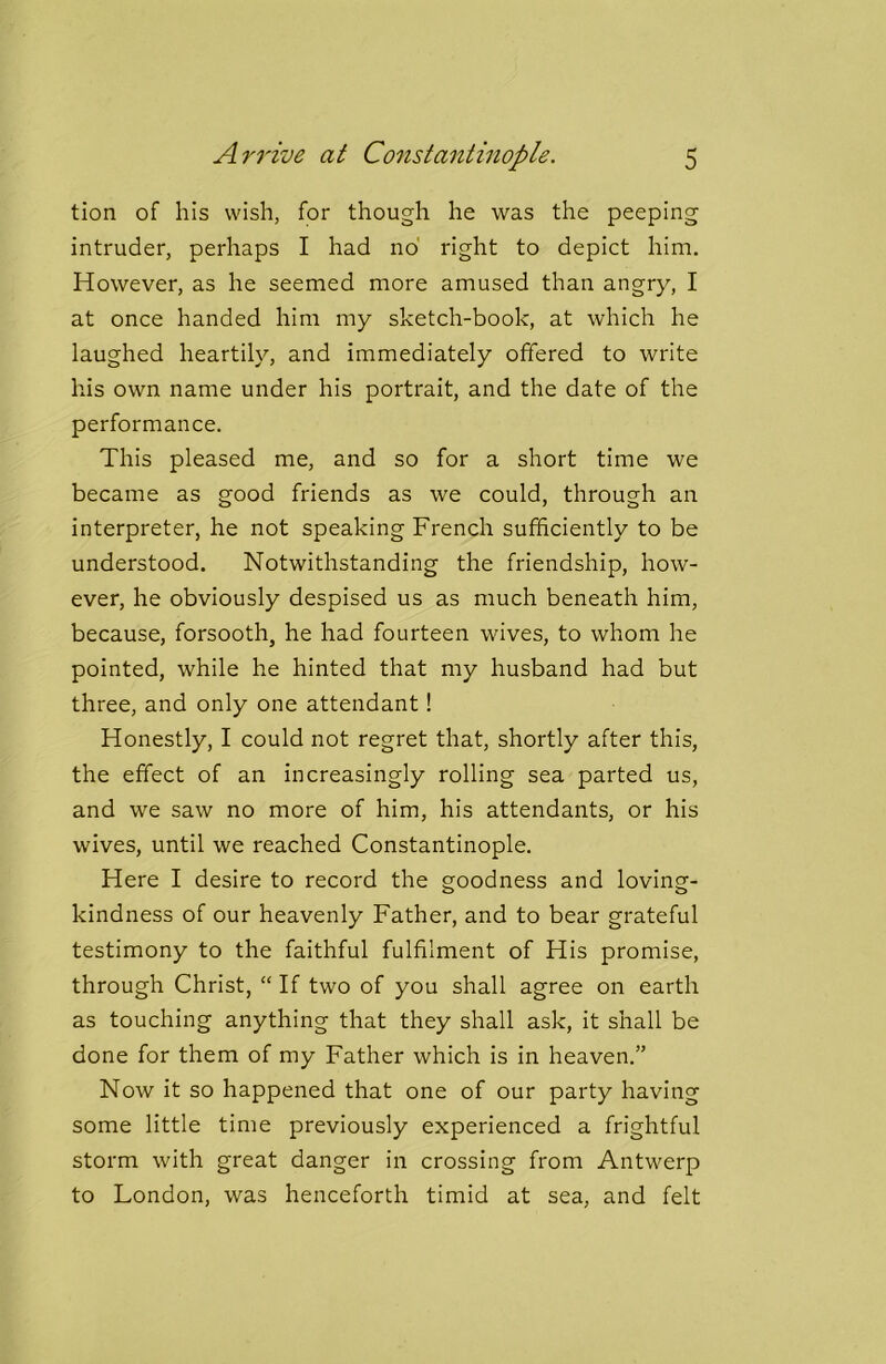 tion of his wish, for though he was the peeping intruder, perhaps I had no right to depict him. However, as he seemed more amused than angry, I at once handed him my sketch-book, at which he laughed heartily, and immediately offered to write his own name under his portrait, and the date of the performance. This pleased me, and so for a short time we became as good friends as we could, through an interpreter, he not speaking French sufficiently to be understood. Notwithstanding the friendship, how- ever, he obviously despised us as much beneath him, because, forsooth, he had fourteen wives, to whom he pointed, while he hinted that my husband had but three, and only one attendant! Honestly, I could not regret that, shortly after this, the effect of an increasingly rolling sea parted us, and we saw no more of him, his attendants, or his wives, until we reached Constantinople. Here I desire to record the goodness and loving- kindness of our heavenly Father, and to bear grateful testimony to the faithful fulfilment of His promise, through Christ, “ If two of you shall agree on earth as touching anything that they shall ask, it shall be done for them of my Father which is in heaven.” Now it so happened that one of our party having some little time previously experienced a frightful storm with great danger in crossing from Antwerp to London, was henceforth timid at sea, and felt