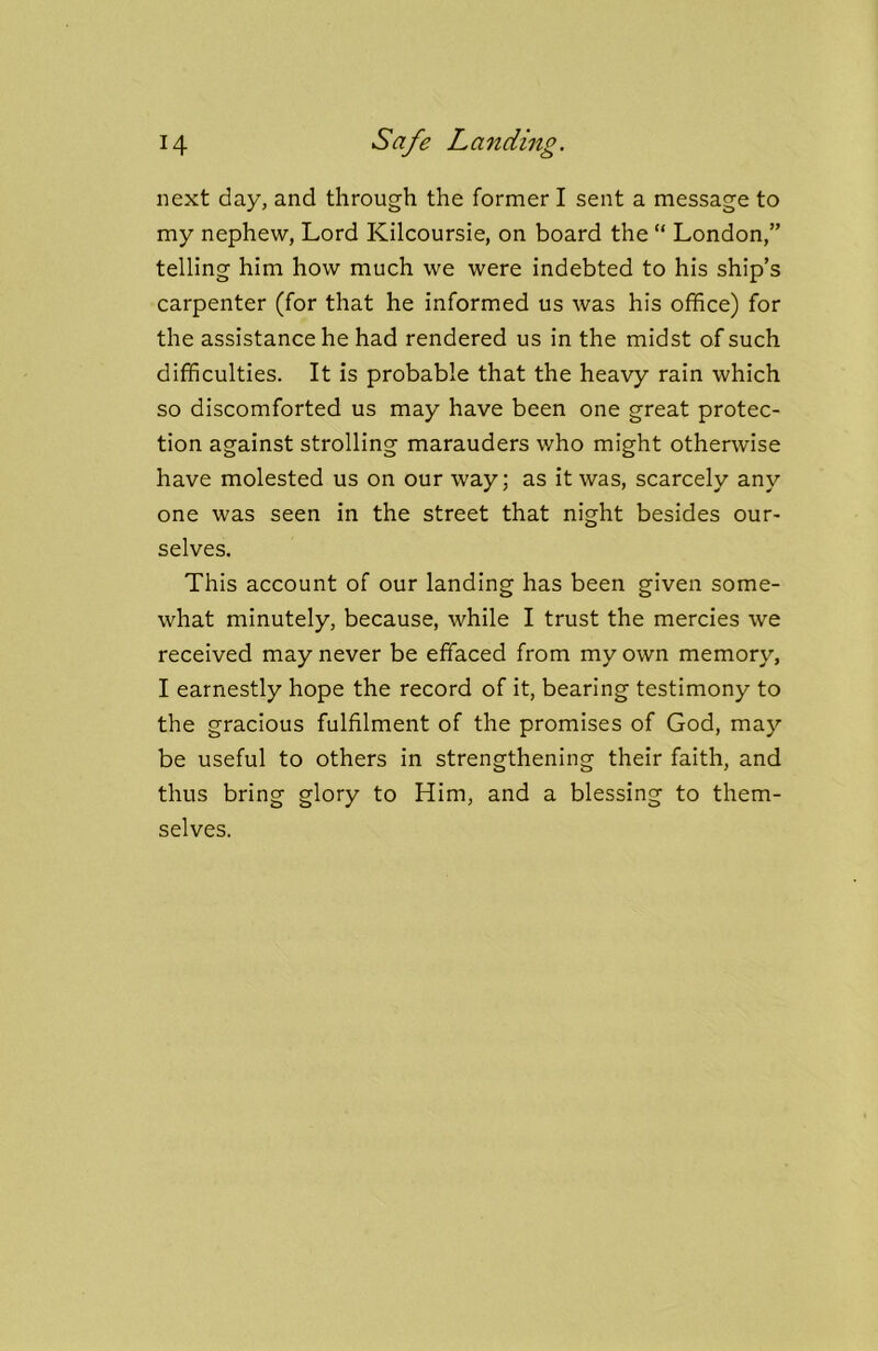 H Safe Landing. next day, and through the former I sent a message to my nephew, Lord Kilcoursie, on board the “ London,” telling him how much we were indebted to his ship’s carpenter (for that he informed us was his office) for the assistance he had rendered us in the midst of such difficulties. It is probable that the heavy rain which so discomforted us may have been one great protec- tion against strolling marauders v/ho might otherwise have molested us on our way; as it was, scarcely any one was seen in the street that night besides our- selves. This account of our landing has been given some- what minutely, because, while I trust the mercies we received may never be effaced from my own memory, I earnestly hope the record of it, bearing testimony to the gracious fulfilment of the promises of God, may be useful to others in strengthening their faith, and thus bring glory to Him, and a blessing to them- selves.