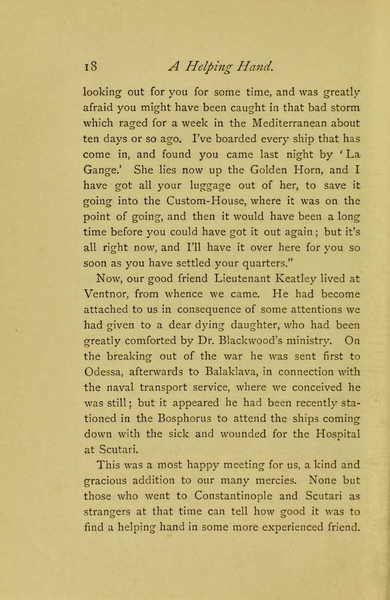 looking out for you for some time, and was greatly afraid you might have been caught in that bad storm which raged for a week in the Mediterranean about ten days or so ago. I’ve boarded every ship that has come in, and found you came last night by ‘ La Gauge.’ She lies now up the Golden Horn, and I have got all your luggage out of her, to save it going into the Custom-House, where it was on the point of going, and then it would have been a long time before you could have got it out again; but it’s all right now, and I’ll have it over here for you so soon as you have settled your quarters.” Now, our good friend Lieutenant Keatley lived at Ventnor, from whence we came. He had become attached to us in consequence of some attentions we had given to a dear dying daughter, who had been greatly comforted by Dr. Blackwood’s ministry. On the breaking out of the war he was sent first to Odessa, afterwards to Balaklava, in connection with the naval transport service, where we conceived he was still; but it appeared he had been recently sta- tioned in the Bosphorus to attend the ships coming down with the sick and wounded for the Hospital at Scutari. This was a most happy meeting for us, a kind and gracious addition to our many mercies. None but those who went to Constantinople and Scutari as stranofers at that time can tell how sfood it was to o o find a helping hand in some more experienced friend.