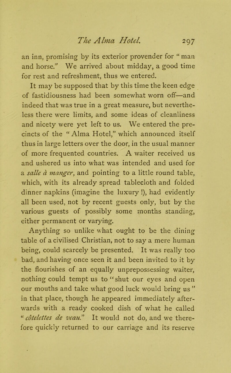 The Alma Hotel. an inn, promising by its exterior provender for “ man and horse.” We arrived about midday, a good time for rest and refreshment, thus we entered. It may be supposed that by this time the keen edge of fastidiousness had been somewhat worn off—and indeed that was true in a great measure, but neverthe- less there were limits, and some ideas of cleanliness and nicety were yet left to us. We entered the pre- cincts of the “Alma Hotel,” which announced itself thus in large letters over the door, in the usual manner of more frequented countries. A waiter received us and ushered us into what was intended and used for a salle a manger, and pointing to a little round table, which, with its already spread tablecloth and folded dinner napkins (imagine the luxury !), had evidently all been used, not by recent guests only, but by the various guests of possibly some months standing, either permanent or varying. Anything so unlike what ought to be the dining table of a civilised Christian, not to say a mere human being, could scarcely be presented. It was really too bad, and having once seen it and been invited to it by the flourishes of an equally unprepossessing waiter, nothing could tempt us to “shut our eyes and open our mouths and take what ood luck would bring; us ” in that place, though he appeared immediately after- wards with a ready cooked dish of what he called “ cdtelettes de veau.” It would not do, and we there- fore quickly returned to our carriage and its reserve