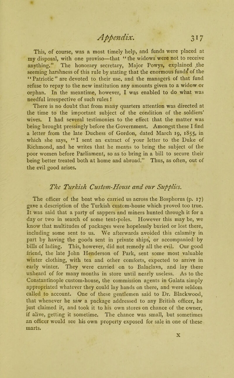 This, of course, was a most timely help, and funds were placed at my disposal, with one proviso—that “the widows were not to receive anything.” The honorary secretary. Major Powys, explained .the seeming harshness of this rule by stating that the enormous funds of the “Patriotic” are devoted to their use, and the managers of that fund refuse to repay to the new institution any amounts given to a widow or orphan. In the meantime, however, I was enabled to do what was needful irrespective of such rules ! There is no doubt that from many quarters attention was directed at the time to the important subject of the condition of the soldiers’ wives. I had several testimonies to the effect that the matter was being brought pressingly before the Government. Amongst these I find a letter from the late Duchess of Gordon, dated March 19, 1855, in which she says, “I sent an extract of your letter to the Duke of Richmond, and he writes that he means to bring the subject of the poor women before Parliament, so as to bring in a bill to secure their being better treated both at home and abroad.” Thus, as often, out of the evil good arises. The Turkish Custom-House and our Supplies. The officer of the boat who carried us across the Bosphorus (p. 17) gave a description of the Turkish custom-house which proved too true. It was said that a party of sappers and miners hunted through it for a day or two in search of some tent-poles. However this may be, we know that multitudes of packages were hopelessly buried or lost there, including some sent to us. We afterwards avoided this calamity in part by having the goods sent in private ships', or accompanied by bills of lading. This, however, did not remedy all the evil. Our good friend, the late John Henderson of Park, sent some most valuable winter clothing, with tea and other comforts, expected to arrive in early winter. They were carried on to Balaclava, and lay there unheard of for many months in store until nearly useless. As to the Constantinople custom-house, the commission agents in Galata simply appropriated whatever they could lay hands on there, and were seldom called to account. One of these gentlemen said to Dr. Blackwood, that whenever he saw a package addressed to any British officer, he just claimed it, and took it to his own stores on chance of the owner, if alive, getting it sometime. The chance was small, but sometimes an officer would see his own property exposed for sale in one of these marts. X