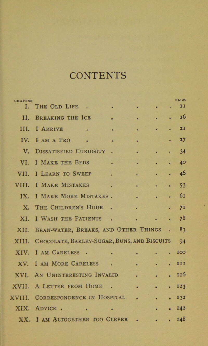 CONTENTS CHAPTER I. The Old Life . • • PAGE II II. Breaking the Ice • ■ 16 III. I Arrive • 21 IV. l am a Pro 27 V. Dissatisfied Curiosity • 34 VI. I Make the Beds • 40 VII. I Learn to Sweep • 46 VIII. I Make Mistakes • S3 IX. I Make More Mistakes • 61 X. The Children’s Hour • 7i XI. I Wash the Patients • • 78 XII. Bran-water, Breaks, and Other Things 83 XIII. Chocolate, Barley-Sugar, Buns, and Biscuits 94 XIV. I am Careless . • • 100 XV. I am More Careless • • • hi XVI. An Uninteresting Invalid • • • 116 XVII. A Letter from Home • • • • 123 XVIII. Correspondence in Hospital • • • 132 XIX. Advice . • • • 142 XX. I am Altogether too Clever • • • 148