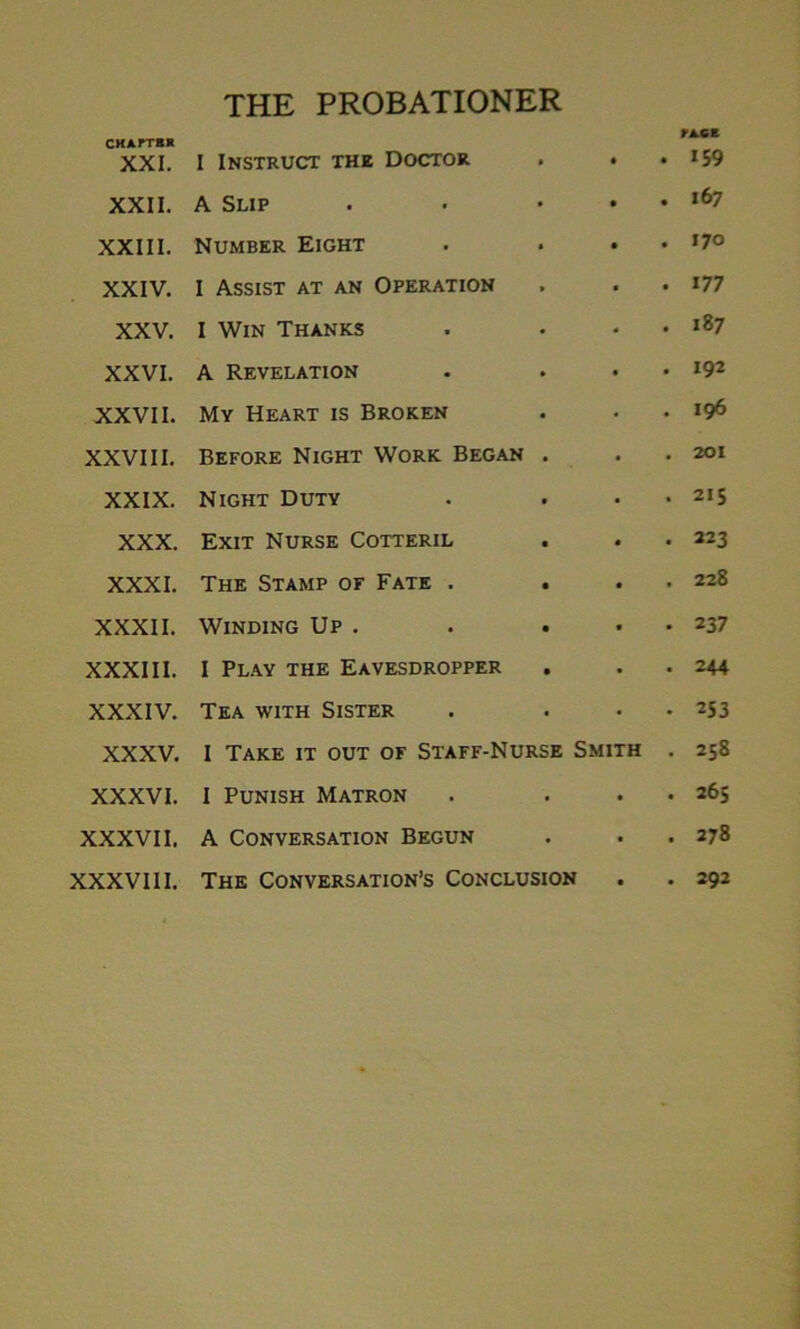 THE PROBATIONER CHAPTER XXI. I Instruct the Doctor • • • fiCE 159 XXII. A Slip • • • 167 XXIII. Number Eight • • • 170 XXIV. 1 Assist at an Operation » • • 177 XXV. I Win Thanks • * • 187 XXVI. A Revelation • • • 192 XXVII. My Heart is Broken • • • 196 XXVIII. Before Night Work Began • • • 201 XXIX. Night Duty • • • 215 XXX. Exit Nurse Cotteril • « • 223 XXXI. The Stamp of Fate . • • • 228 XXXII. Winding Up . • • • 237 XXXIII. 1 Play the Eavesdropper • • • 244 XXXIV. Tea with Sister • 253 XXXV. I Take it out of Staff-Nurse Smith 00 try N XXXVI. I Punish Matron • • 265 XXXVII. A Conversation Begun • • 278 XXXVIII. The Conversation’s Conclusion • • 292