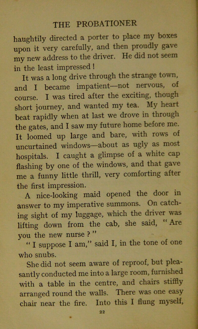 haughtily directed a porter to place my boxes upon it very carefully, and then proudly gave my new address to the driver. He did not seem in the least impressed ! It was a long drive through the strange tow n, and I became impatient—not nervous, of course. I was tired after the exciting, though short journey, and wanted my tea. My heart beat rapidly when at last we drove in through the gates, and I saw my future home before me. It loomed up large and bare, with rows of uncurtained windows—about as ugly as most hospitals. I caught a glimpse of a wdiite cap flashing by one of the windows, and that gave me a funny little thrill, very comforting after the first impression. A nice-looking maid opened the door in answer to my imperative summons. On catch- ing sight of my luggage, which the driver was lifting down from the cab, she said, Are you the new nurse ? ” “ I suppose I am,” said I, in the tone of one who snubs. She did not seem aware of reproof, but plea- santly conducted me into a large room, furnished with a table in the centre, and chairs stiffly arranged round the walls. There was one easy chair near the fire. Into this I flung myself,