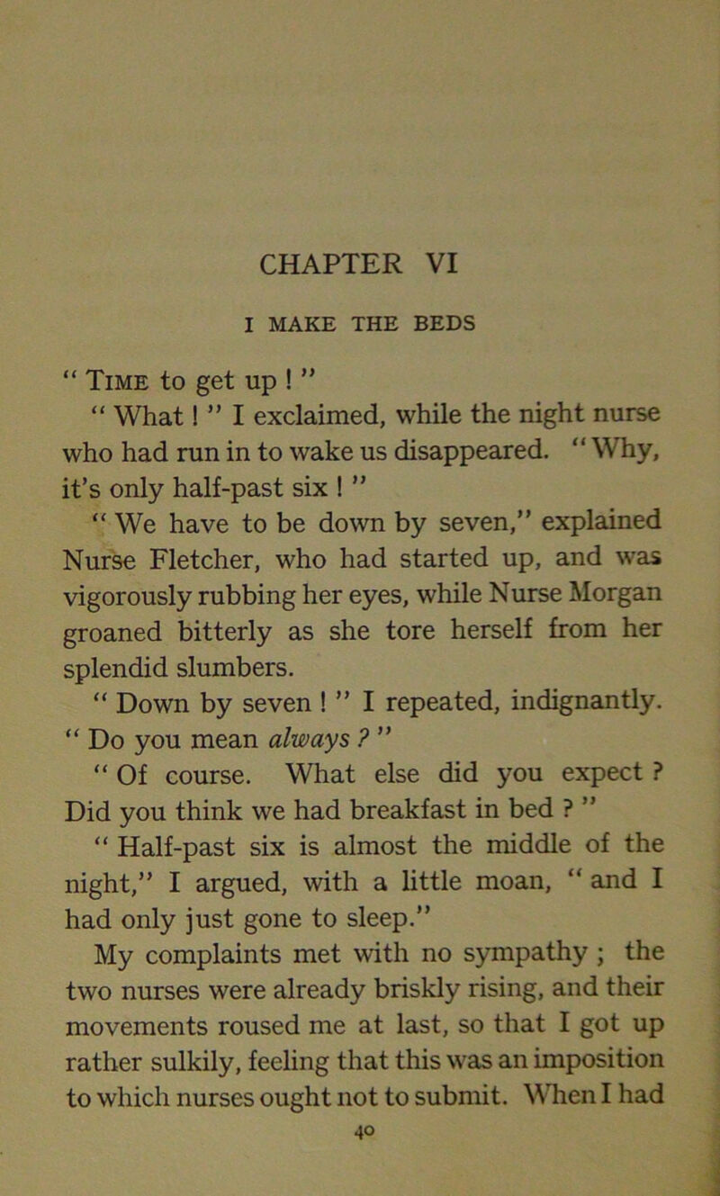 I MAKE THE BEDS “ Time to get up ! ” “ What! ” I exclaimed, while the night nurse who had run in to wake us disappeared. ‘ ‘ Why, it’s only half-past six ! ” “ We have to be down by seven,” explained Nurse Fletcher, who had started up, and was vigorously rubbing her eyes, while Nurse Morgan groaned bitterly as she tore herself from her splendid slumbers. “ Down by seven ! ” I repeated, indignantly. “ Do you mean always ? ” “ Of course. What else did you expect ? Did you think we had breakfast in bed ? ” “ Half-past six is almost the middle of the night,” I argued, with a little moan, “ and I had only just gone to sleep.” My complaints met with no sympathy ; the two nurses were already briskly rising, and their movements roused me at last, so that I got up rather sulkily, feeling that this was an imposition to which nurses ought not to submit. When I had