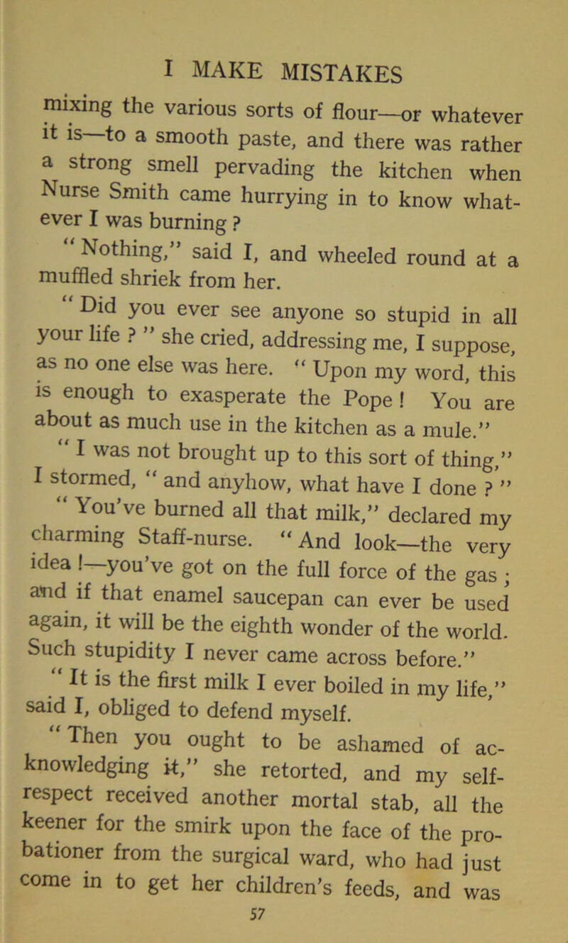 mixing the various sorts of flour—or whatever it is—to a smooth paste, and there was rather a strong smell pervading the kitchen when Nurse Smith came hurrying in to know what- ever I was burning ? Nothing, said I, and wheeled round at a muffled shriek from her. “ Did you ever see anyone so stupid in all your life ? ” she cried, addressing me, I suppose, as no one else was here. “ Upon my word, this is enough to exasperate the Pope ! You are about as much use in the kitchen as a mule.” “ I was not brought up to this sort of thing,” I stormed, “ and anyhow, what have I done ? ” “ You’ve burned all that milk,” declared my charming Staff-nurse. “And look—the very idea !—you’ve got on the full force of the gas ; a<nd if that enamel saucepan can ever be used again, it will be the eighth wonder of the world. Such stupidity I never came across before.” It is the first milk I ever boiled in my life,” said I, obliged to defend myself. Then you ought to be ashamed of ac- knowledging it,” she retorted, and my self- respect received another mortal stab, all the keener for the smirk upon the face of the pro- bationer from the surgical ward, who had just come in to get her children’s feeds, and was